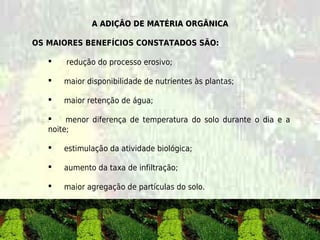 A ADIÇÃO DE MATÉRIA ORGÂNICA

OS MAIORES BENEFÍCIOS CONSTATADOS SÃO:

       redução do processo erosivo; 

       maior disponibilidade de nutrientes às plantas;

       maior retenção de água;

       menor diferença de temperatura do solo durante o dia e a
   noite;

       estimulação da atividade biológica;

       aumento da taxa de infiltração;

       maior agregação de partículas do solo.
 