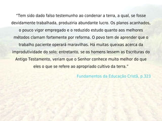 “Tem sido dado falso testemunho ao condenar a terra, a qual, se fosse
devidamente trabalhada, produziria abundante lucro. Os planos acanhados,
   o pouco vigor empregado e o reduzido estudo quanto aos melhores
 métodos clamam fortemente por reforma. O povo tem de aprender que o
   trabalho paciente operará maravilhas. Há muitas queixas acerca da
improdutividade do solo; entretanto, se os homens lessem as Escrituras do
  Antigo Testamento, veriam que o Senhor conhece muito melhor do que
           eles o que se refere ao apropriado cultivo da terra.”

                                   Fundamentos da Educação Cristã, p.323
 