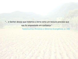 “... o Senhor deseja que tratemos a terra como um tesouro precioso que
                 nos foi emprestado em confiança.”
                  Testemunhos Ministros e Obreiros Evangélicos, p. 245
 