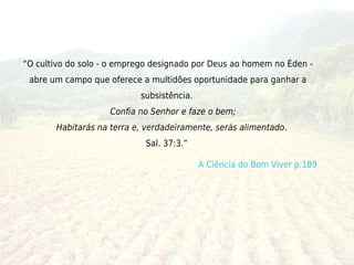 “O cultivo do solo - o emprego designado por Deus ao homem no Éden -
 abre um campo que oferece a multidões oportunidade para ganhar a
                            subsistência. 
                      Confia no Senhor e faze o bem; 
         Habitarás na terra e, verdadeiramente, serás alimentado.
                             Sal. 37:3.” 

                                             A Ciência do Bom Viver p.189
 
