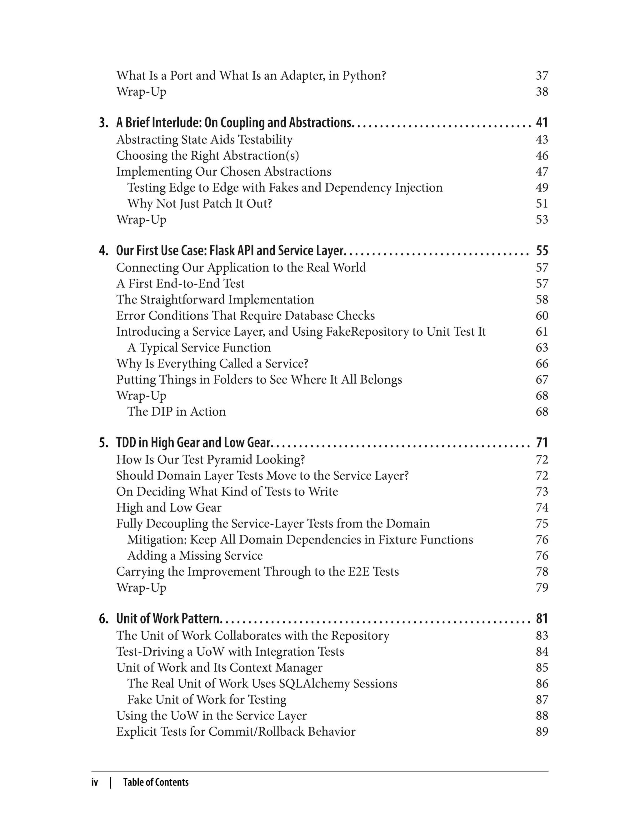 What Is a Port and What Is an Adapter, in Python? 37
Wrap-Up 38
3. A Brief Interlude: On Coupling and Abstractions. . . . . . . . . . . . . . . . . . . . . . . . . . . . . . . . 41
Abstracting State Aids Testability 43
Choosing the Right Abstraction(s) 46
Implementing Our Chosen Abstractions 47
Testing Edge to Edge with Fakes and Dependency Injection 49
Why Not Just Patch It Out? 51
Wrap-Up 53
4. Our First Use Case: Flask API and Service Layer. . . . . . . . . . . . . . . . . . . . . . . . . . . . . . . . . 55
Connecting Our Application to the Real World 57
A First End-to-End Test 57
The Straightforward Implementation 58
Error Conditions That Require Database Checks 60
Introducing a Service Layer, and Using FakeRepository to Unit Test It 61
A Typical Service Function 63
Why Is Everything Called a Service? 66
Putting Things in Folders to See Where It All Belongs 67
Wrap-Up 68
The DIP in Action 68
5. TDD in High Gear and Low Gear. . . . . . . . . . . . . . . . . . . . . . . . . . . . . . . . . . . . . . . . . . . . . . 71
How Is Our Test Pyramid Looking? 72
Should Domain Layer Tests Move to the Service Layer? 72
On Deciding What Kind of Tests to Write 73
High and Low Gear 74
Fully Decoupling the Service-Layer Tests from the Domain 75
Mitigation: Keep All Domain Dependencies in Fixture Functions 76
Adding a Missing Service 76
Carrying the Improvement Through to the E2E Tests 78
Wrap-Up 79
6. Unit of Work Pattern. . . . . . . . . . . . . . . . . . . . . . . . . . . . . . . . . . . . . . . . . . . . . . . . . . . . . . . 81
The Unit of Work Collaborates with the Repository 83
Test-Driving a UoW with Integration Tests 84
Unit of Work and Its Context Manager 85
The Real Unit of Work Uses SQLAlchemy Sessions 86
Fake Unit of Work for Testing 87
Using the UoW in the Service Layer 88
Explicit Tests for Commit/Rollback Behavior 89
iv | Table of Contents
 