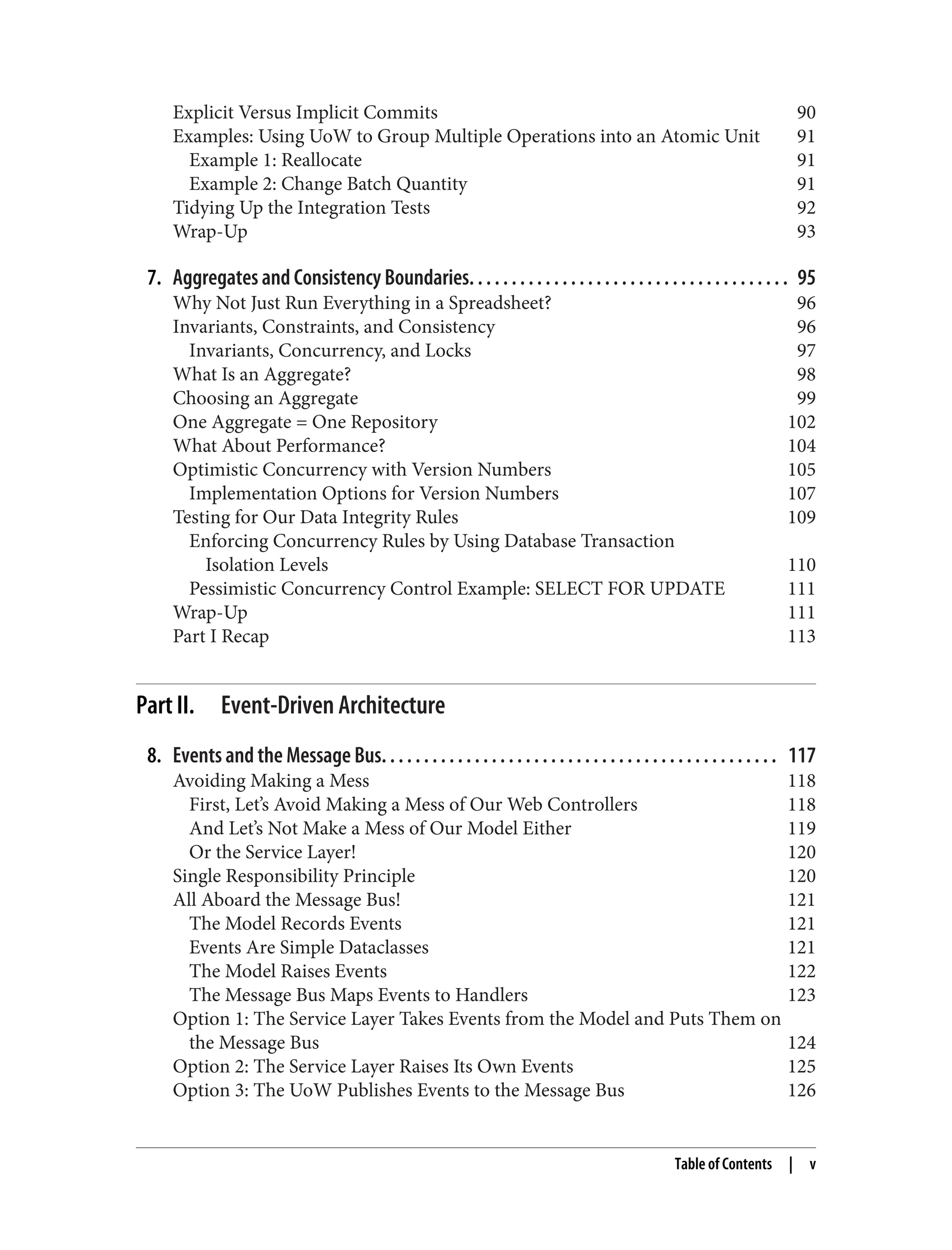 Explicit Versus Implicit Commits 90
Examples: Using UoW to Group Multiple Operations into an Atomic Unit 91
Example 1: Reallocate 91
Example 2: Change Batch Quantity 91
Tidying Up the Integration Tests 92
Wrap-Up 93
7. Aggregates and Consistency Boundaries. . . . . . . . . . . . . . . . . . . . . . . . . . . . . . . . . . . . . . 95
Why Not Just Run Everything in a Spreadsheet? 96
Invariants, Constraints, and Consistency 96
Invariants, Concurrency, and Locks 97
What Is an Aggregate? 98
Choosing an Aggregate 99
One Aggregate = One Repository 102
What About Performance? 104
Optimistic Concurrency with Version Numbers 105
Implementation Options for Version Numbers 107
Testing for Our Data Integrity Rules 109
Enforcing Concurrency Rules by Using Database Transaction
Isolation Levels 110
Pessimistic Concurrency Control Example: SELECT FOR UPDATE 111
Wrap-Up 111
Part I Recap 113
Part II. Event-Driven Architecture
8. Events and the Message Bus. . . . . . . . . . . . . . . . . . . . . . . . . . . . . . . . . . . . . . . . . . . . . . . 117
Avoiding Making a Mess 118
First, Let’s Avoid Making a Mess of Our Web Controllers 118
And Let’s Not Make a Mess of Our Model Either 119
Or the Service Layer! 120
Single Responsibility Principle 120
All Aboard the Message Bus! 121
The Model Records Events 121
Events Are Simple Dataclasses 121
The Model Raises Events 122
The Message Bus Maps Events to Handlers 123
Option 1: The Service Layer Takes Events from the Model and Puts Them on
the Message Bus 124
Option 2: The Service Layer Raises Its Own Events 125
Option 3: The UoW Publishes Events to the Message Bus 126
Table of Contents | v
 
