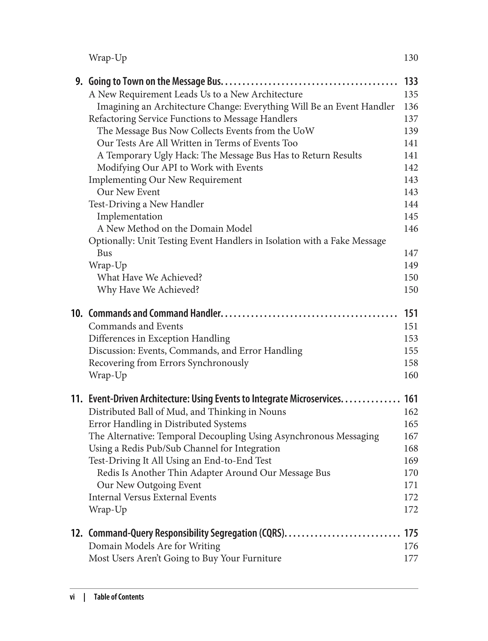 Wrap-Up 130
9. Going to Town on the Message Bus. . . . . . . . . . . . . . . . . . . . . . . . . . . . . . . . . . . . . . . . . 133
A New Requirement Leads Us to a New Architecture 135
Imagining an Architecture Change: Everything Will Be an Event Handler 136
Refactoring Service Functions to Message Handlers 137
The Message Bus Now Collects Events from the UoW 139
Our Tests Are All Written in Terms of Events Too 141
A Temporary Ugly Hack: The Message Bus Has to Return Results 141
Modifying Our API to Work with Events 142
Implementing Our New Requirement 143
Our New Event 143
Test-Driving a New Handler 144
Implementation 145
A New Method on the Domain Model 146
Optionally: Unit Testing Event Handlers in Isolation with a Fake Message
Bus 147
Wrap-Up 149
What Have We Achieved? 150
Why Have We Achieved? 150
10. Commands and Command Handler. . . . . . . . . . . . . . . . . . . . . . . . . . . . . . . . . . . . . . . . . 151
Commands and Events 151
Differences in Exception Handling 153
Discussion: Events, Commands, and Error Handling 155
Recovering from Errors Synchronously 158
Wrap-Up 160
11. Event-Driven Architecture: Using Events to Integrate Microservices. . . . . . . . . . . . . . 161
Distributed Ball of Mud, and Thinking in Nouns 162
Error Handling in Distributed Systems 165
The Alternative: Temporal Decoupling Using Asynchronous Messaging 167
Using a Redis Pub/Sub Channel for Integration 168
Test-Driving It All Using an End-to-End Test 169
Redis Is Another Thin Adapter Around Our Message Bus 170
Our New Outgoing Event 171
Internal Versus External Events 172
Wrap-Up 172
12. Command-Query Responsibility Segregation (CQRS). . . . . . . . . . . . . . . . . . . . . . . . . . . 175
Domain Models Are for Writing 176
Most Users Aren’t Going to Buy Your Furniture 177
vi | Table of Contents
 