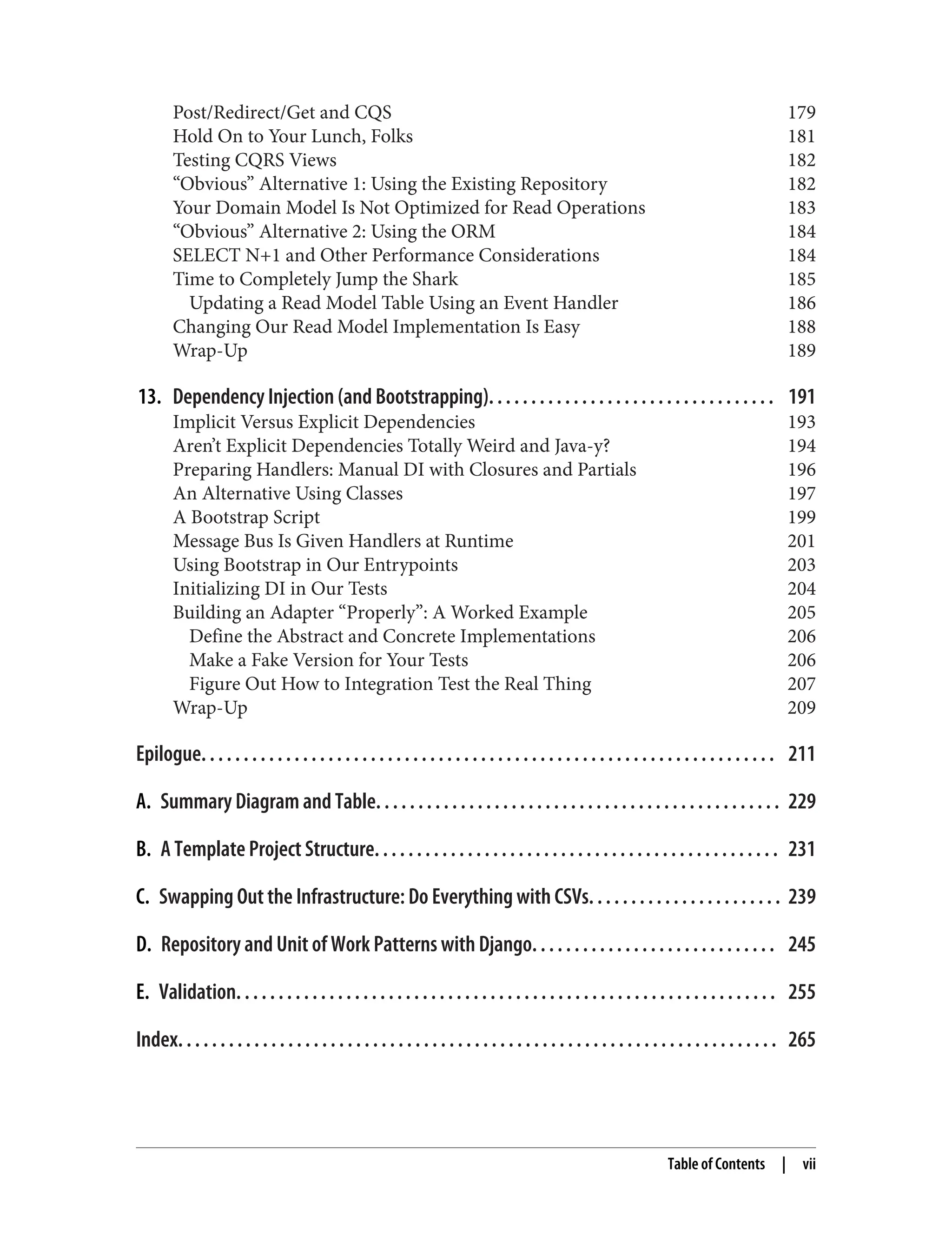 Post/Redirect/Get and CQS 179
Hold On to Your Lunch, Folks 181
Testing CQRS Views 182
“Obvious” Alternative 1: Using the Existing Repository 182
Your Domain Model Is Not Optimized for Read Operations 183
“Obvious” Alternative 2: Using the ORM 184
SELECT N+1 and Other Performance Considerations 184
Time to Completely Jump the Shark 185
Updating a Read Model Table Using an Event Handler 186
Changing Our Read Model Implementation Is Easy 188
Wrap-Up 189
13. Dependency Injection (and Bootstrapping). . . . . . . . . . . . . . . . . . . . . . . . . . . . . . . . . . 191
Implicit Versus Explicit Dependencies 193
Aren’t Explicit Dependencies Totally Weird and Java-y? 194
Preparing Handlers: Manual DI with Closures and Partials 196
An Alternative Using Classes 197
A Bootstrap Script 199
Message Bus Is Given Handlers at Runtime 201
Using Bootstrap in Our Entrypoints 203
Initializing DI in Our Tests 204
Building an Adapter “Properly”: A Worked Example 205
Define the Abstract and Concrete Implementations 206
Make a Fake Version for Your Tests 206
Figure Out How to Integration Test the Real Thing 207
Wrap-Up 209
Epilogue. . . . . . . . . . . . . . . . . . . . . . . . . . . . . . . . . . . . . . . . . . . . . . . . . . . . . . . . . . . . . . . . . . . . 211
A. Summary Diagram and Table. . . . . . . . . . . . . . . . . . . . . . . . . . . . . . . . . . . . . . . . . . . . . . . . 229
B. A Template Project Structure. . . . . . . . . . . . . . . . . . . . . . . . . . . . . . . . . . . . . . . . . . . . . . . . 231
C. Swapping Out the Infrastructure: Do Everything with CSVs. . . . . . . . . . . . . . . . . . . . . . . 239
D. Repository and Unit of Work Patterns with Django. . . . . . . . . . . . . . . . . . . . . . . . . . . . . 245
E. Validation. . . . . . . . . . . . . . . . . . . . . . . . . . . . . . . . . . . . . . . . . . . . . . . . . . . . . . . . . . . . . . . . 255
Index. . . . . . . . . . . . . . . . . . . . . . . . . . . . . . . . . . . . . . . . . . . . . . . . . . . . . . . . . . . . . . . . . . . . . . . 265
Table of Contents | vii
 
