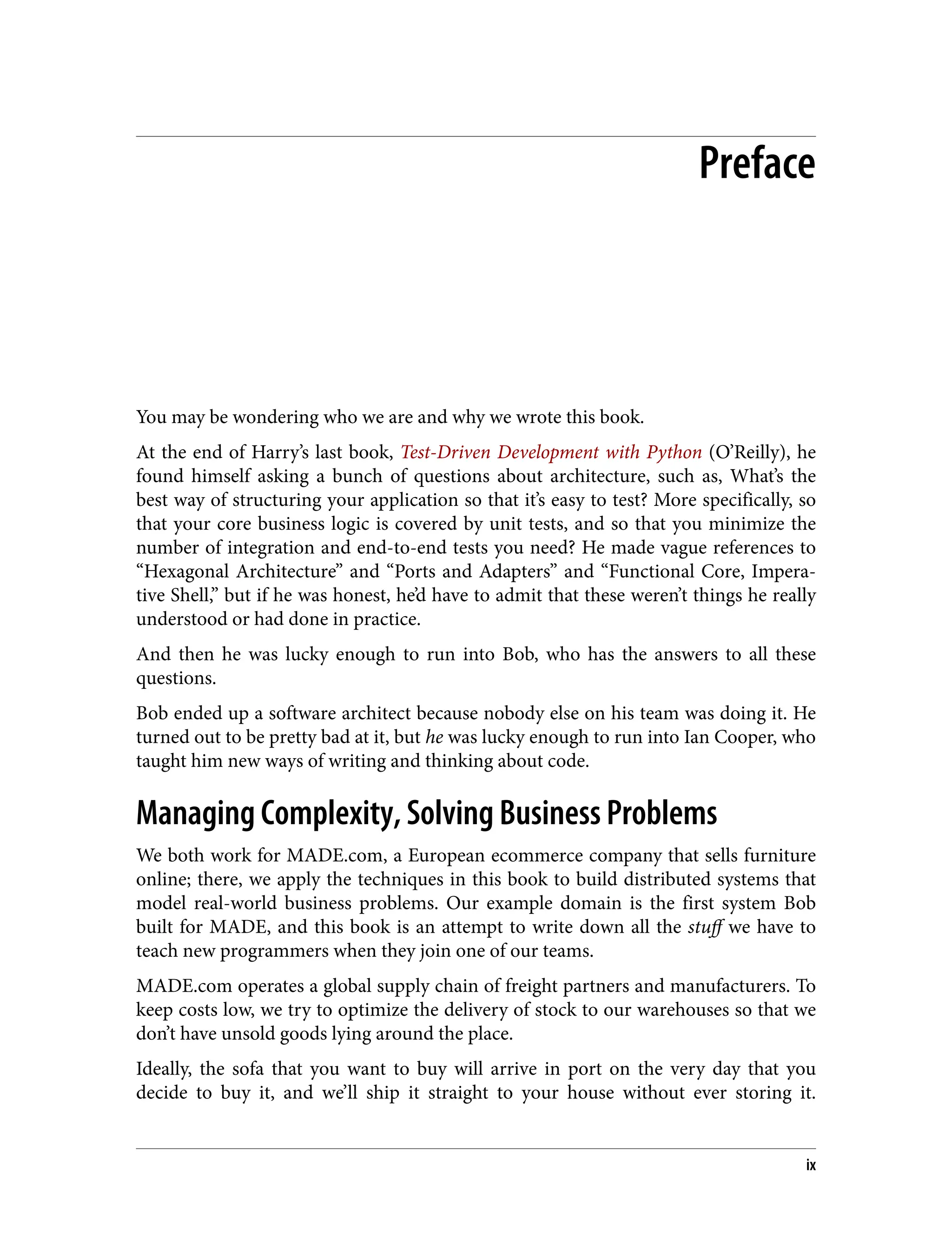 Preface
You may be wondering who we are and why we wrote this book.
At the end of Harry’s last book, Test-Driven Development with Python (O’Reilly), he
found himself asking a bunch of questions about architecture, such as, What’s the
best way of structuring your application so that it’s easy to test? More specifically, so
that your core business logic is covered by unit tests, and so that you minimize the
number of integration and end-to-end tests you need? He made vague references to
“Hexagonal Architecture” and “Ports and Adapters” and “Functional Core, Impera‐
tive Shell,” but if he was honest, he’d have to admit that these weren’t things he really
understood or had done in practice.
And then he was lucky enough to run into Bob, who has the answers to all these
questions.
Bob ended up a software architect because nobody else on his team was doing it. He
turned out to be pretty bad at it, but he was lucky enough to run into Ian Cooper, who
taught him new ways of writing and thinking about code.
Managing Complexity, Solving Business Problems
We both work for MADE.com, a European ecommerce company that sells furniture
online; there, we apply the techniques in this book to build distributed systems that
model real-world business problems. Our example domain is the first system Bob
built for MADE, and this book is an attempt to write down all the stuff we have to
teach new programmers when they join one of our teams.
MADE.com operates a global supply chain of freight partners and manufacturers. To
keep costs low, we try to optimize the delivery of stock to our warehouses so that we
don’t have unsold goods lying around the place.
Ideally, the sofa that you want to buy will arrive in port on the very day that you
decide to buy it, and we’ll ship it straight to your house without ever storing it.
ix
 