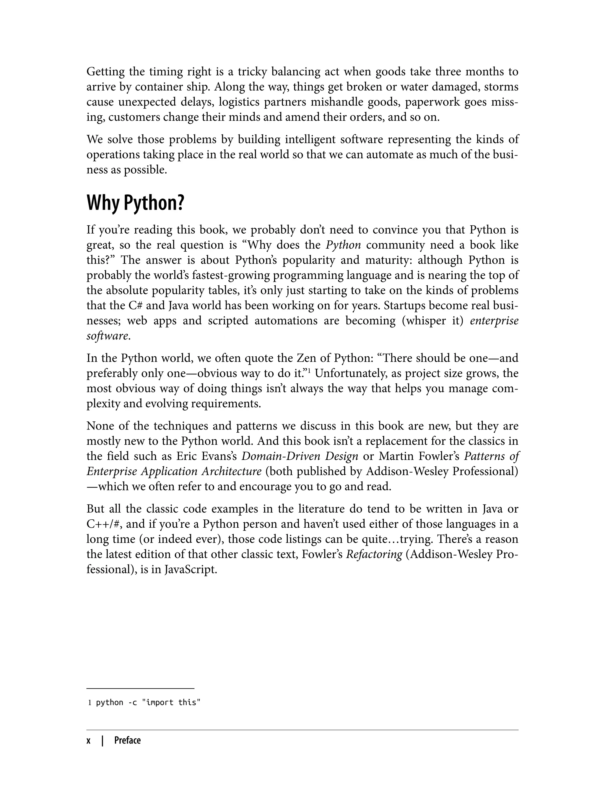1 python -c "import this"
Getting the timing right is a tricky balancing act when goods take three months to
arrive by container ship. Along the way, things get broken or water damaged, storms
cause unexpected delays, logistics partners mishandle goods, paperwork goes miss‐
ing, customers change their minds and amend their orders, and so on.
We solve those problems by building intelligent software representing the kinds of
operations taking place in the real world so that we can automate as much of the busi‐
ness as possible.
Why Python?
If you’re reading this book, we probably don’t need to convince you that Python is
great, so the real question is “Why does the Python community need a book like
this?” The answer is about Python’s popularity and maturity: although Python is
probably the world’s fastest-growing programming language and is nearing the top of
the absolute popularity tables, it’s only just starting to take on the kinds of problems
that the C# and Java world has been working on for years. Startups become real busi‐
nesses; web apps and scripted automations are becoming (whisper it) enterprise
software.
In the Python world, we often quote the Zen of Python: “There should be one—and
preferably only one—obvious way to do it.”1
Unfortunately, as project size grows, the
most obvious way of doing things isn’t always the way that helps you manage com‐
plexity and evolving requirements.
None of the techniques and patterns we discuss in this book are new, but they are
mostly new to the Python world. And this book isn’t a replacement for the classics in
the field such as Eric Evans’s Domain-Driven Design or Martin Fowler’s Patterns of
Enterprise Application Architecture (both published by Addison-Wesley Professional)
—which we often refer to and encourage you to go and read.
But all the classic code examples in the literature do tend to be written in Java or
C++/#, and if you’re a Python person and haven’t used either of those languages in a
long time (or indeed ever), those code listings can be quite…trying. There’s a reason
the latest edition of that other classic text, Fowler’s Refactoring (Addison-Wesley Pro‐
fessional), is in JavaScript.
x | Preface
 
