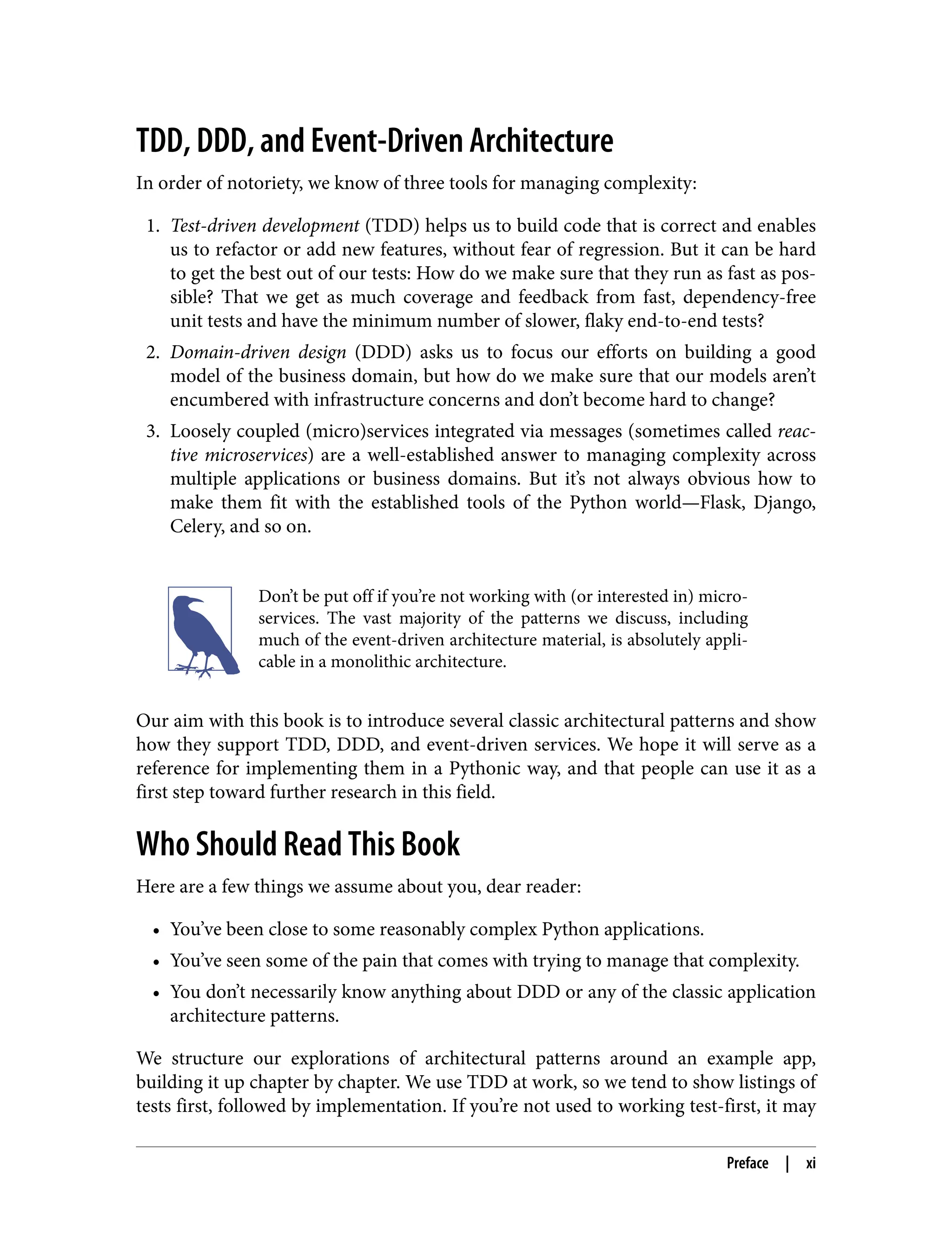 TDD, DDD, and Event-Driven Architecture
In order of notoriety, we know of three tools for managing complexity:
1. Test-driven development (TDD) helps us to build code that is correct and enables
us to refactor or add new features, without fear of regression. But it can be hard
to get the best out of our tests: How do we make sure that they run as fast as pos‐
sible? That we get as much coverage and feedback from fast, dependency-free
unit tests and have the minimum number of slower, flaky end-to-end tests?
2. Domain-driven design (DDD) asks us to focus our efforts on building a good
model of the business domain, but how do we make sure that our models aren’t
encumbered with infrastructure concerns and don’t become hard to change?
3. Loosely coupled (micro)services integrated via messages (sometimes called reac‐
tive microservices) are a well-established answer to managing complexity across
multiple applications or business domains. But it’s not always obvious how to
make them fit with the established tools of the Python world—Flask, Django,
Celery, and so on.
Don’t be put off if you’re not working with (or interested in) micro‐
services. The vast majority of the patterns we discuss, including
much of the event-driven architecture material, is absolutely appli‐
cable in a monolithic architecture.
Our aim with this book is to introduce several classic architectural patterns and show
how they support TDD, DDD, and event-driven services. We hope it will serve as a
reference for implementing them in a Pythonic way, and that people can use it as a
first step toward further research in this field.
Who Should Read This Book
Here are a few things we assume about you, dear reader:
• You’ve been close to some reasonably complex Python applications.
• You’ve seen some of the pain that comes with trying to manage that complexity.
• You don’t necessarily know anything about DDD or any of the classic application
architecture patterns.
We structure our explorations of architectural patterns around an example app,
building it up chapter by chapter. We use TDD at work, so we tend to show listings of
tests first, followed by implementation. If you’re not used to working test-first, it may
Preface | xi
 