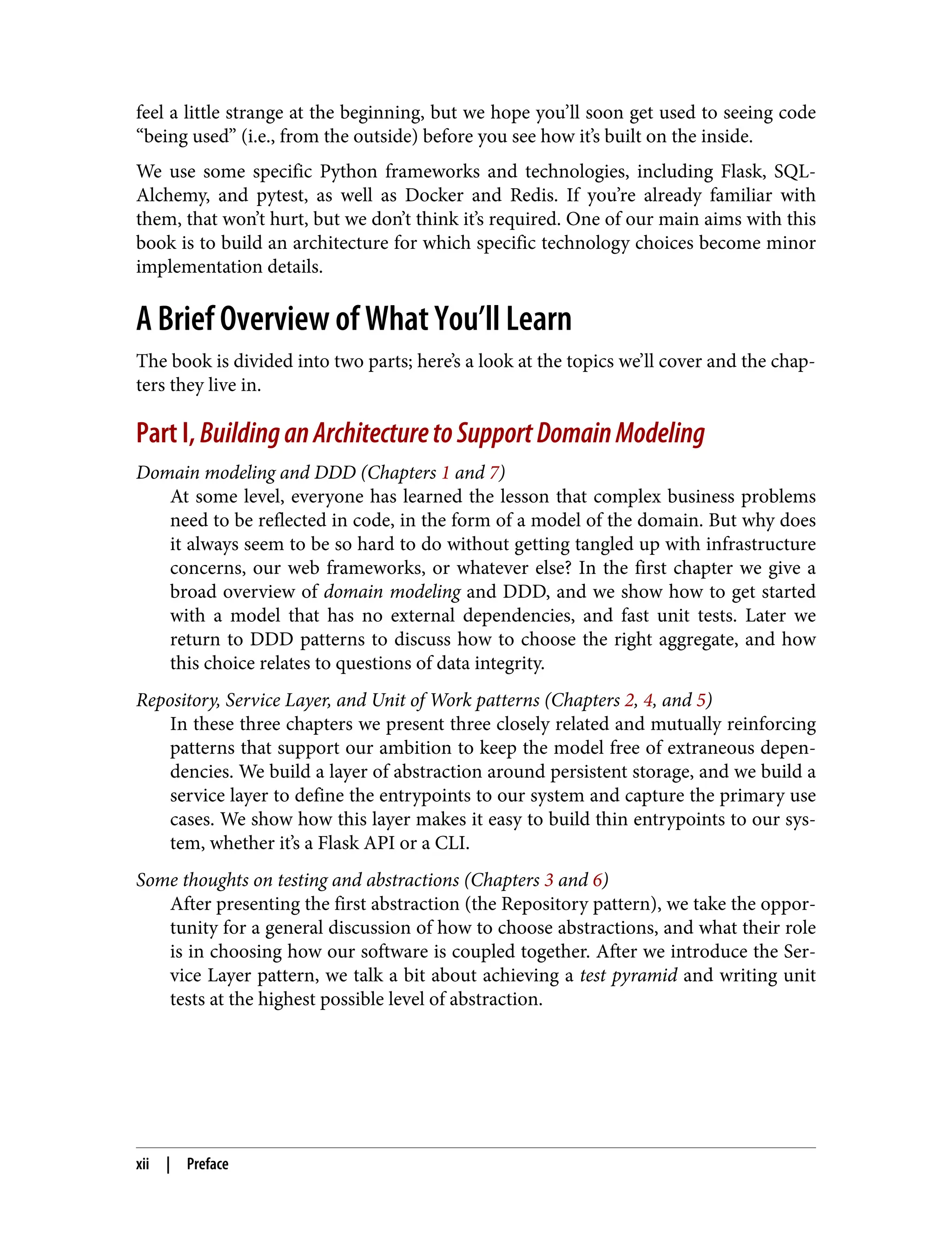 feel a little strange at the beginning, but we hope you’ll soon get used to seeing code
“being used” (i.e., from the outside) before you see how it’s built on the inside.
We use some specific Python frameworks and technologies, including Flask, SQL‐
Alchemy, and pytest, as well as Docker and Redis. If you’re already familiar with
them, that won’t hurt, but we don’t think it’s required. One of our main aims with this
book is to build an architecture for which specific technology choices become minor
implementation details.
A Brief Overview of What You’ll Learn
The book is divided into two parts; here’s a look at the topics we’ll cover and the chap‐
ters they live in.
Part I, BuildinganArchitecturetoSupportDomainModeling
Domain modeling and DDD (Chapters 1 and 7)
At some level, everyone has learned the lesson that complex business problems
need to be reflected in code, in the form of a model of the domain. But why does
it always seem to be so hard to do without getting tangled up with infrastructure
concerns, our web frameworks, or whatever else? In the first chapter we give a
broad overview of domain modeling and DDD, and we show how to get started
with a model that has no external dependencies, and fast unit tests. Later we
return to DDD patterns to discuss how to choose the right aggregate, and how
this choice relates to questions of data integrity.
Repository, Service Layer, and Unit of Work patterns (Chapters 2, 4, and 5)
In these three chapters we present three closely related and mutually reinforcing
patterns that support our ambition to keep the model free of extraneous depen‐
dencies. We build a layer of abstraction around persistent storage, and we build a
service layer to define the entrypoints to our system and capture the primary use
cases. We show how this layer makes it easy to build thin entrypoints to our sys‐
tem, whether it’s a Flask API or a CLI.
Some thoughts on testing and abstractions (Chapters 3 and 6)
After presenting the first abstraction (the Repository pattern), we take the oppor‐
tunity for a general discussion of how to choose abstractions, and what their role
is in choosing how our software is coupled together. After we introduce the Ser‐
vice Layer pattern, we talk a bit about achieving a test pyramid and writing unit
tests at the highest possible level of abstraction.
xii | Preface
 