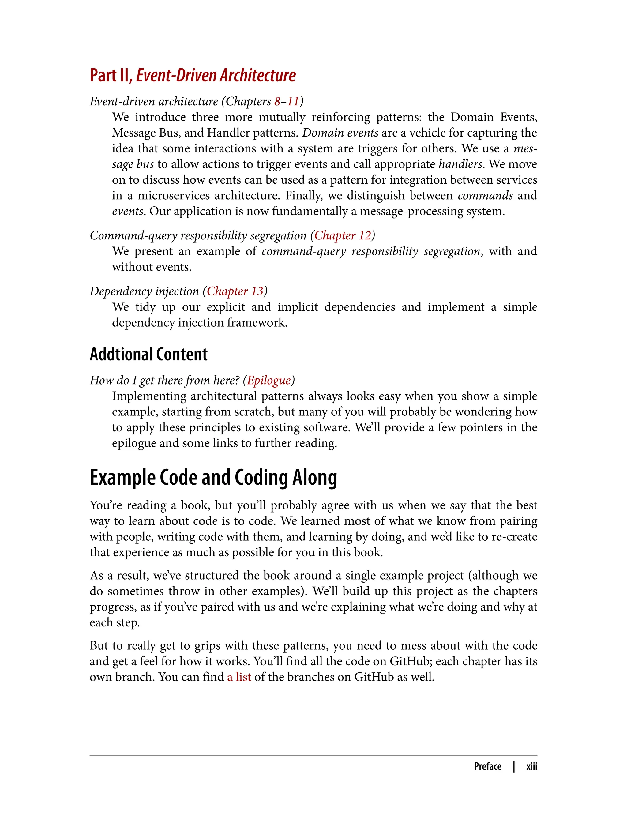 Part II, Event-DrivenArchitecture
Event-driven architecture (Chapters 8–11)
We introduce three more mutually reinforcing patterns: the Domain Events,
Message Bus, and Handler patterns. Domain events are a vehicle for capturing the
idea that some interactions with a system are triggers for others. We use a mes‐
sage bus to allow actions to trigger events and call appropriate handlers. We move
on to discuss how events can be used as a pattern for integration between services
in a microservices architecture. Finally, we distinguish between commands and
events. Our application is now fundamentally a message-processing system.
Command-query responsibility segregation (Chapter 12)
We present an example of command-query responsibility segregation, with and
without events.
Dependency injection (Chapter 13)
We tidy up our explicit and implicit dependencies and implement a simple
dependency injection framework.
Addtional Content
How do I get there from here? (Epilogue)
Implementing architectural patterns always looks easy when you show a simple
example, starting from scratch, but many of you will probably be wondering how
to apply these principles to existing software. We’ll provide a few pointers in the
epilogue and some links to further reading.
Example Code and Coding Along
You’re reading a book, but you’ll probably agree with us when we say that the best
way to learn about code is to code. We learned most of what we know from pairing
with people, writing code with them, and learning by doing, and we’d like to re-create
that experience as much as possible for you in this book.
As a result, we’ve structured the book around a single example project (although we
do sometimes throw in other examples). We’ll build up this project as the chapters
progress, as if you’ve paired with us and we’re explaining what we’re doing and why at
each step.
But to really get to grips with these patterns, you need to mess about with the code
and get a feel for how it works. You’ll find all the code on GitHub; each chapter has its
own branch. You can find a list of the branches on GitHub as well.
Preface | xiii
 