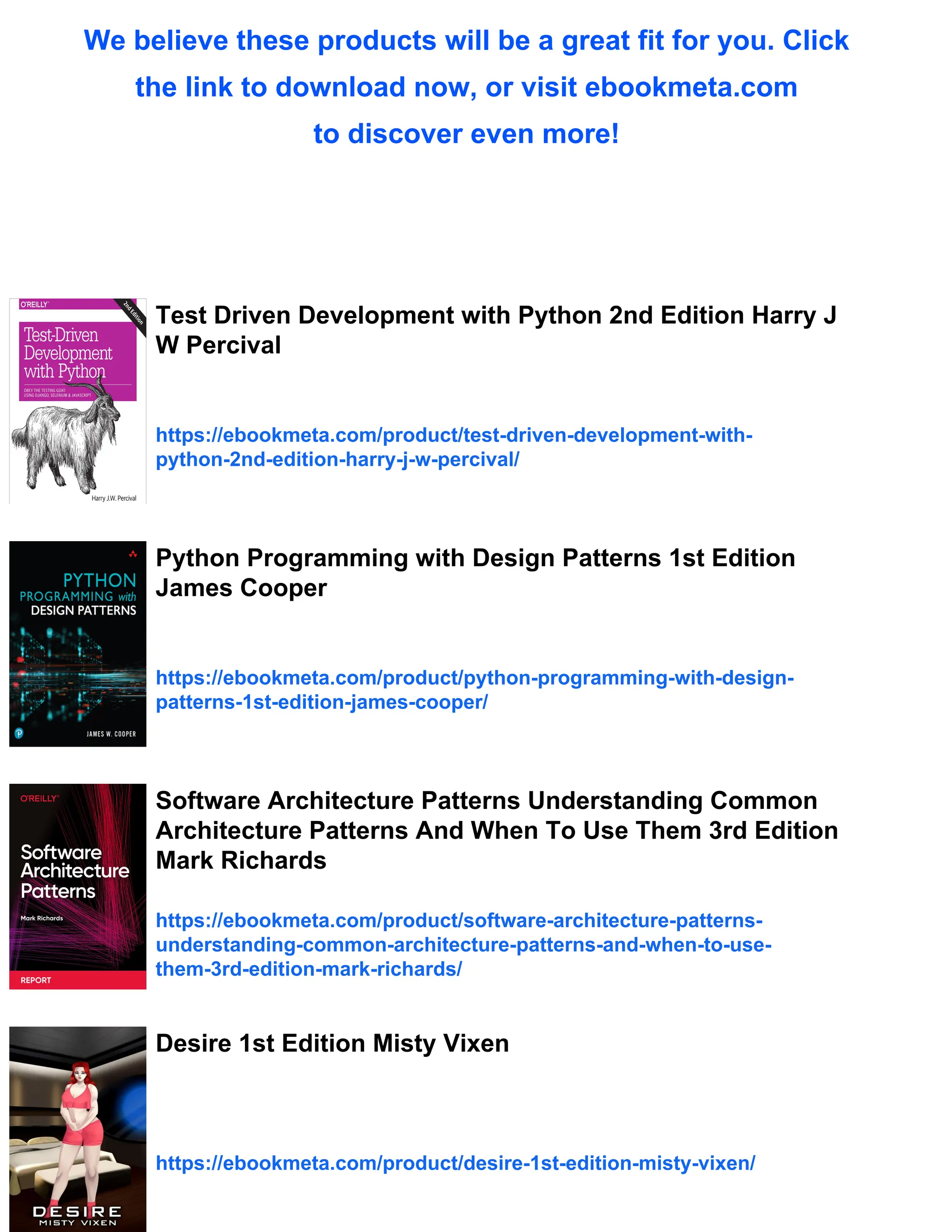 We believe these products will be a great fit for you. Click
the link to download now, or visit ebookmeta.com
to discover even more!
Test Driven Development with Python 2nd Edition Harry J
W Percival
https://ebookmeta.com/product/test-driven-development-with-
python-2nd-edition-harry-j-w-percival/
Python Programming with Design Patterns 1st Edition
James Cooper
https://ebookmeta.com/product/python-programming-with-design-
patterns-1st-edition-james-cooper/
Software Architecture Patterns Understanding Common
Architecture Patterns And When To Use Them 3rd Edition
Mark Richards
https://ebookmeta.com/product/software-architecture-patterns-
understanding-common-architecture-patterns-and-when-to-use-
them-3rd-edition-mark-richards/
Desire 1st Edition Misty Vixen
https://ebookmeta.com/product/desire-1st-edition-misty-vixen/
 