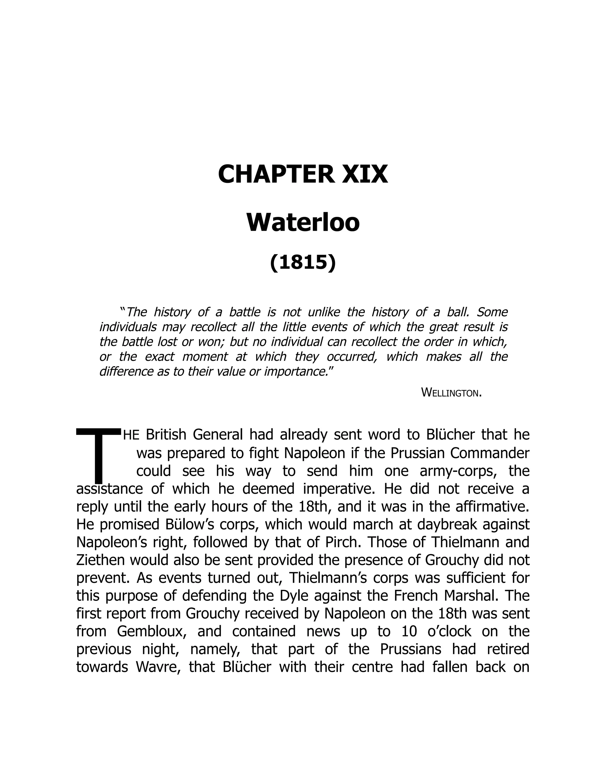 T
CHAPTER XIX
Waterloo
(1815)
“The history of a battle is not unlike the history of a ball. Some
individuals may recollect all the little events of which the great result is
the battle lost or won; but no individual can recollect the order in which,
or the exact moment at which they occurred, which makes all the
difference as to their value or importance.”
Wellington.
he British General had already sent word to Blücher that he
was prepared to fight Napoleon if the Prussian Commander
could see his way to send him one army-corps, the
assistance of which he deemed imperative. He did not receive a
reply until the early hours of the 18th, and it was in the affirmative.
He promised Bülow’s corps, which would march at daybreak against
Napoleon’s right, followed by that of Pirch. Those of Thielmann and
Ziethen would also be sent provided the presence of Grouchy did not
prevent. As events turned out, Thielmann’s corps was sufficient for
this purpose of defending the Dyle against the French Marshal. The
first report from Grouchy received by Napoleon on the 18th was sent
from Gembloux, and contained news up to 10 o’clock on the
previous night, namely, that part of the Prussians had retired
towards Wavre, that Blücher with their centre had fallen back on
 