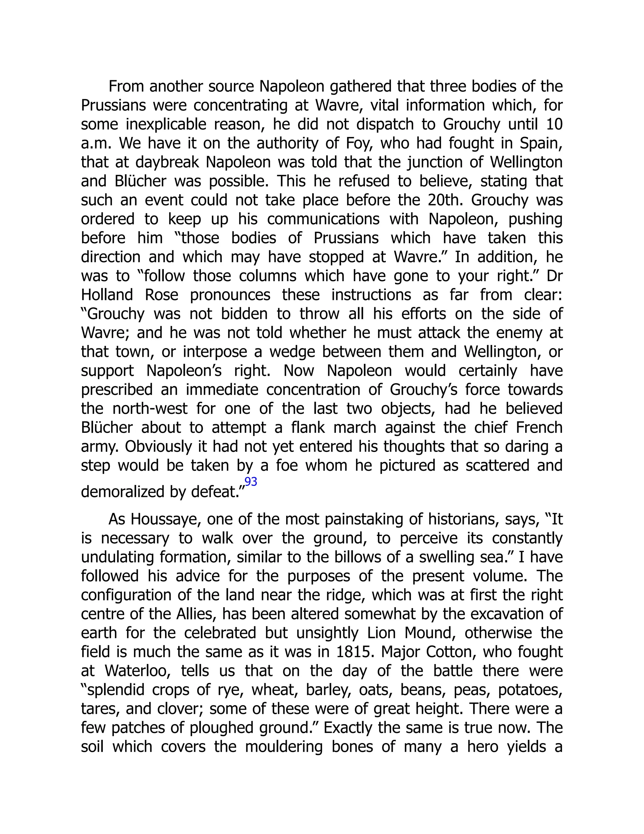 From another source Napoleon gathered that three bodies of the
Prussians were concentrating at Wavre, vital information which, for
some inexplicable reason, he did not dispatch to Grouchy until 10
a.m. We have it on the authority of Foy, who had fought in Spain,
that at daybreak Napoleon was told that the junction of Wellington
and Blücher was possible. This he refused to believe, stating that
such an event could not take place before the 20th. Grouchy was
ordered to keep up his communications with Napoleon, pushing
before him “those bodies of Prussians which have taken this
direction and which may have stopped at Wavre.” In addition, he
was to “follow those columns which have gone to your right.” Dr
Holland Rose pronounces these instructions as far from clear:
“Grouchy was not bidden to throw all his efforts on the side of
Wavre; and he was not told whether he must attack the enemy at
that town, or interpose a wedge between them and Wellington, or
support Napoleon’s right. Now Napoleon would certainly have
prescribed an immediate concentration of Grouchy’s force towards
the north-west for one of the last two objects, had he believed
Blücher about to attempt a flank march against the chief French
army. Obviously it had not yet entered his thoughts that so daring a
step would be taken by a foe whom he pictured as scattered and
demoralized by defeat.”
93
As Houssaye, one of the most painstaking of historians, says, “It
is necessary to walk over the ground, to perceive its constantly
undulating formation, similar to the billows of a swelling sea.” I have
followed his advice for the purposes of the present volume. The
configuration of the land near the ridge, which was at first the right
centre of the Allies, has been altered somewhat by the excavation of
earth for the celebrated but unsightly Lion Mound, otherwise the
field is much the same as it was in 1815. Major Cotton, who fought
at Waterloo, tells us that on the day of the battle there were
“splendid crops of rye, wheat, barley, oats, beans, peas, potatoes,
tares, and clover; some of these were of great height. There were a
few patches of ploughed ground.” Exactly the same is true now. The
soil which covers the mouldering bones of many a hero yields a
 