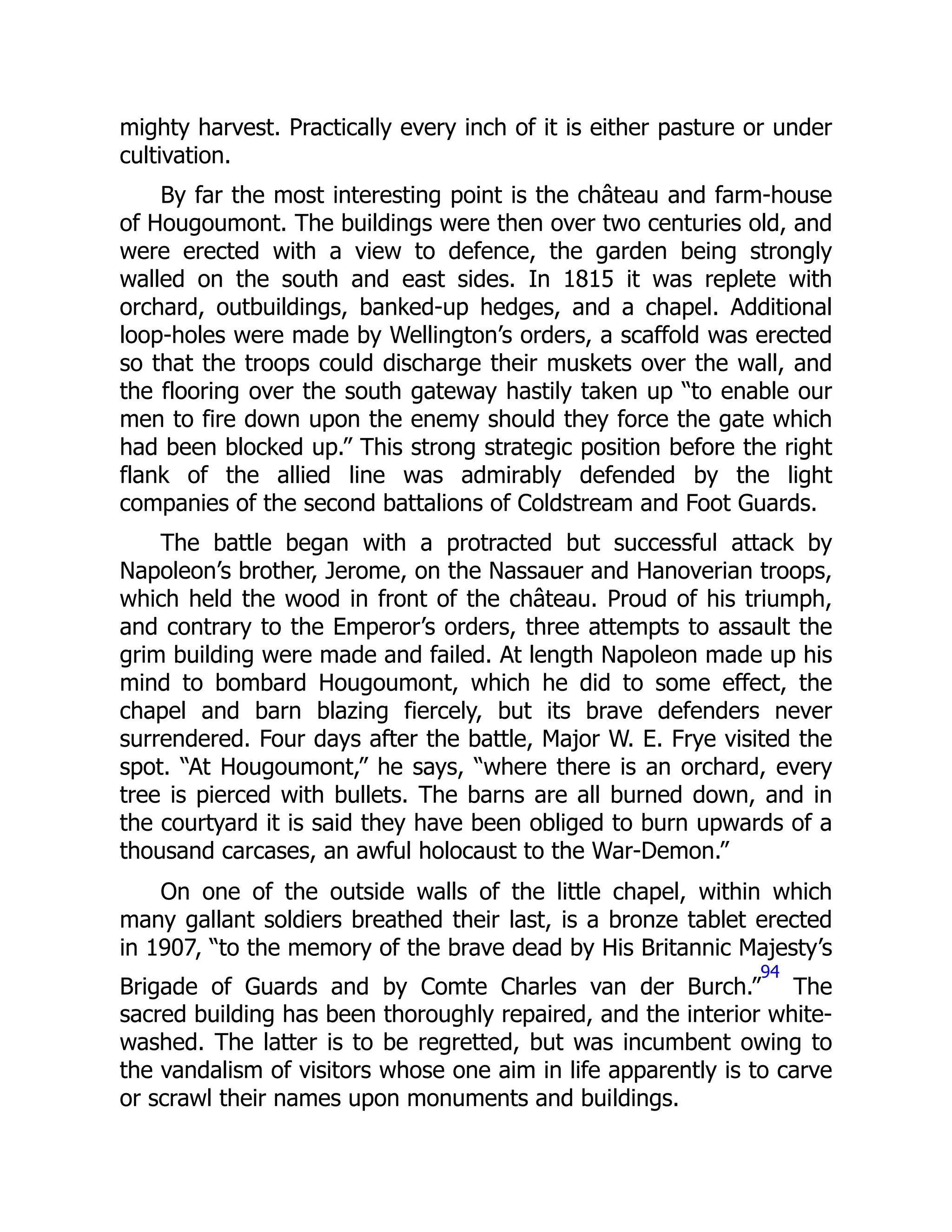 mighty harvest. Practically every inch of it is either pasture or under
cultivation.
By far the most interesting point is the château and farm-house
of Hougoumont. The buildings were then over two centuries old, and
were erected with a view to defence, the garden being strongly
walled on the south and east sides. In 1815 it was replete with
orchard, outbuildings, banked-up hedges, and a chapel. Additional
loop-holes were made by Wellington’s orders, a scaffold was erected
so that the troops could discharge their muskets over the wall, and
the flooring over the south gateway hastily taken up “to enable our
men to fire down upon the enemy should they force the gate which
had been blocked up.” This strong strategic position before the right
flank of the allied line was admirably defended by the light
companies of the second battalions of Coldstream and Foot Guards.
The battle began with a protracted but successful attack by
Napoleon’s brother, Jerome, on the Nassauer and Hanoverian troops,
which held the wood in front of the château. Proud of his triumph,
and contrary to the Emperor’s orders, three attempts to assault the
grim building were made and failed. At length Napoleon made up his
mind to bombard Hougoumont, which he did to some effect, the
chapel and barn blazing fiercely, but its brave defenders never
surrendered. Four days after the battle, Major W. E. Frye visited the
spot. “At Hougoumont,” he says, “where there is an orchard, every
tree is pierced with bullets. The barns are all burned down, and in
the courtyard it is said they have been obliged to burn upwards of a
thousand carcases, an awful holocaust to the War-Demon.”
On one of the outside walls of the little chapel, within which
many gallant soldiers breathed their last, is a bronze tablet erected
in 1907, “to the memory of the brave dead by His Britannic Majesty’s
Brigade of Guards and by Comte Charles van der Burch.”
94
The
sacred building has been thoroughly repaired, and the interior white-
washed. The latter is to be regretted, but was incumbent owing to
the vandalism of visitors whose one aim in life apparently is to carve
or scrawl their names upon monuments and buildings.
 
