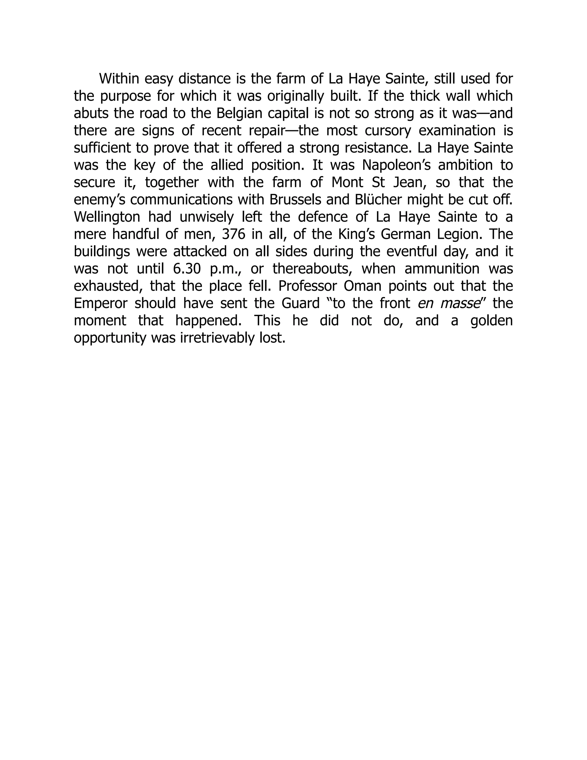 Within easy distance is the farm of La Haye Sainte, still used for
the purpose for which it was originally built. If the thick wall which
abuts the road to the Belgian capital is not so strong as it was—and
there are signs of recent repair—the most cursory examination is
sufficient to prove that it offered a strong resistance. La Haye Sainte
was the key of the allied position. It was Napoleon’s ambition to
secure it, together with the farm of Mont St Jean, so that the
enemy’s communications with Brussels and Blücher might be cut off.
Wellington had unwisely left the defence of La Haye Sainte to a
mere handful of men, 376 in all, of the King’s German Legion. The
buildings were attacked on all sides during the eventful day, and it
was not until 6.30 p.m., or thereabouts, when ammunition was
exhausted, that the place fell. Professor Oman points out that the
Emperor should have sent the Guard “to the front en masse” the
moment that happened. This he did not do, and a golden
opportunity was irretrievably lost.
 