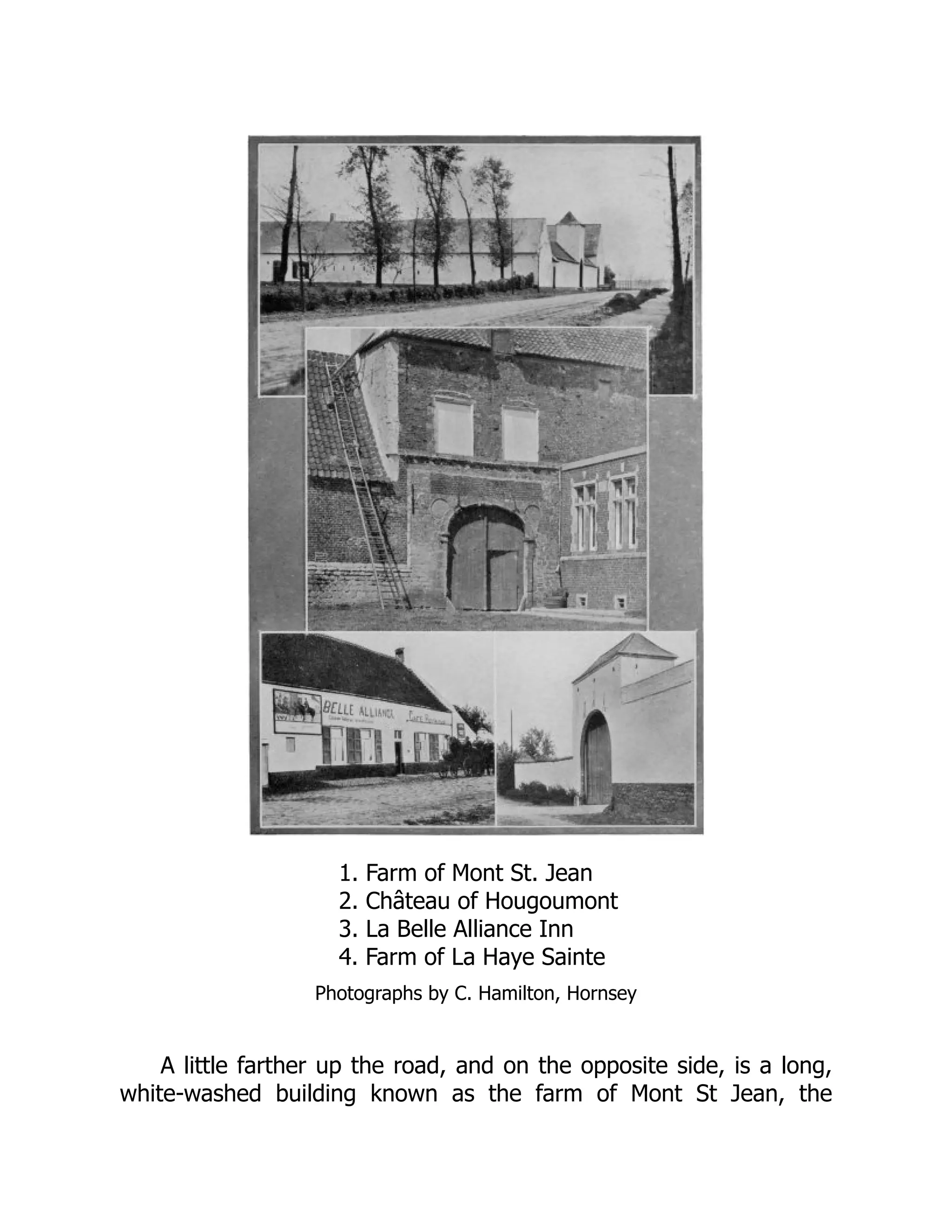 1. Farm of Mont St. Jean
2. Château of Hougoumont
3. La Belle Alliance Inn
4. Farm of La Haye Sainte
Photographs by C. Hamilton, Hornsey
A little farther up the road, and on the opposite side, is a long,
white-washed building known as the farm of Mont St Jean, the
 