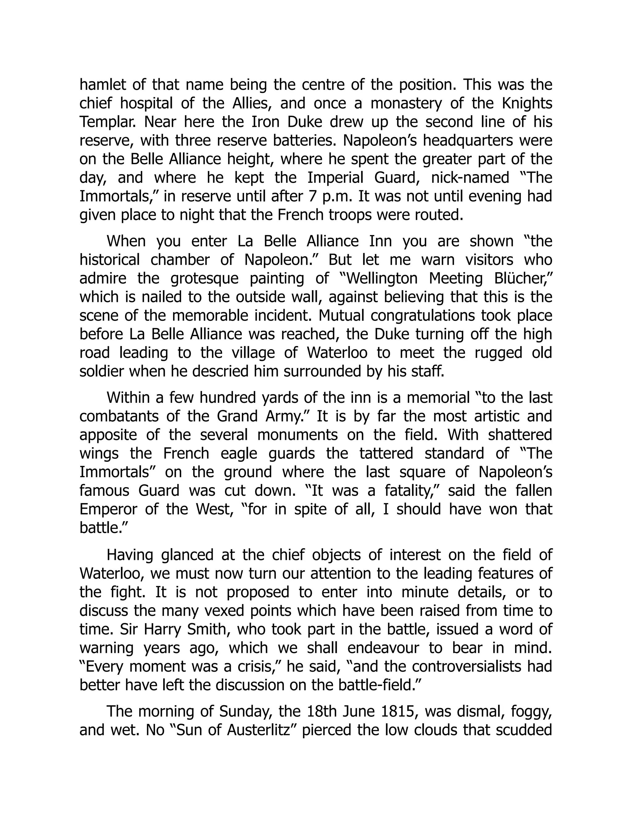 hamlet of that name being the centre of the position. This was the
chief hospital of the Allies, and once a monastery of the Knights
Templar. Near here the Iron Duke drew up the second line of his
reserve, with three reserve batteries. Napoleon’s headquarters were
on the Belle Alliance height, where he spent the greater part of the
day, and where he kept the Imperial Guard, nick-named “The
Immortals,” in reserve until after 7 p.m. It was not until evening had
given place to night that the French troops were routed.
When you enter La Belle Alliance Inn you are shown “the
historical chamber of Napoleon.” But let me warn visitors who
admire the grotesque painting of “Wellington Meeting Blücher,”
which is nailed to the outside wall, against believing that this is the
scene of the memorable incident. Mutual congratulations took place
before La Belle Alliance was reached, the Duke turning off the high
road leading to the village of Waterloo to meet the rugged old
soldier when he descried him surrounded by his staff.
Within a few hundred yards of the inn is a memorial “to the last
combatants of the Grand Army.” It is by far the most artistic and
apposite of the several monuments on the field. With shattered
wings the French eagle guards the tattered standard of “The
Immortals” on the ground where the last square of Napoleon’s
famous Guard was cut down. “It was a fatality,” said the fallen
Emperor of the West, “for in spite of all, I should have won that
battle.”
Having glanced at the chief objects of interest on the field of
Waterloo, we must now turn our attention to the leading features of
the fight. It is not proposed to enter into minute details, or to
discuss the many vexed points which have been raised from time to
time. Sir Harry Smith, who took part in the battle, issued a word of
warning years ago, which we shall endeavour to bear in mind.
“Every moment was a crisis,” he said, “and the controversialists had
better have left the discussion on the battle-field.”
The morning of Sunday, the 18th June 1815, was dismal, foggy,
and wet. No “Sun of Austerlitz” pierced the low clouds that scudded
 