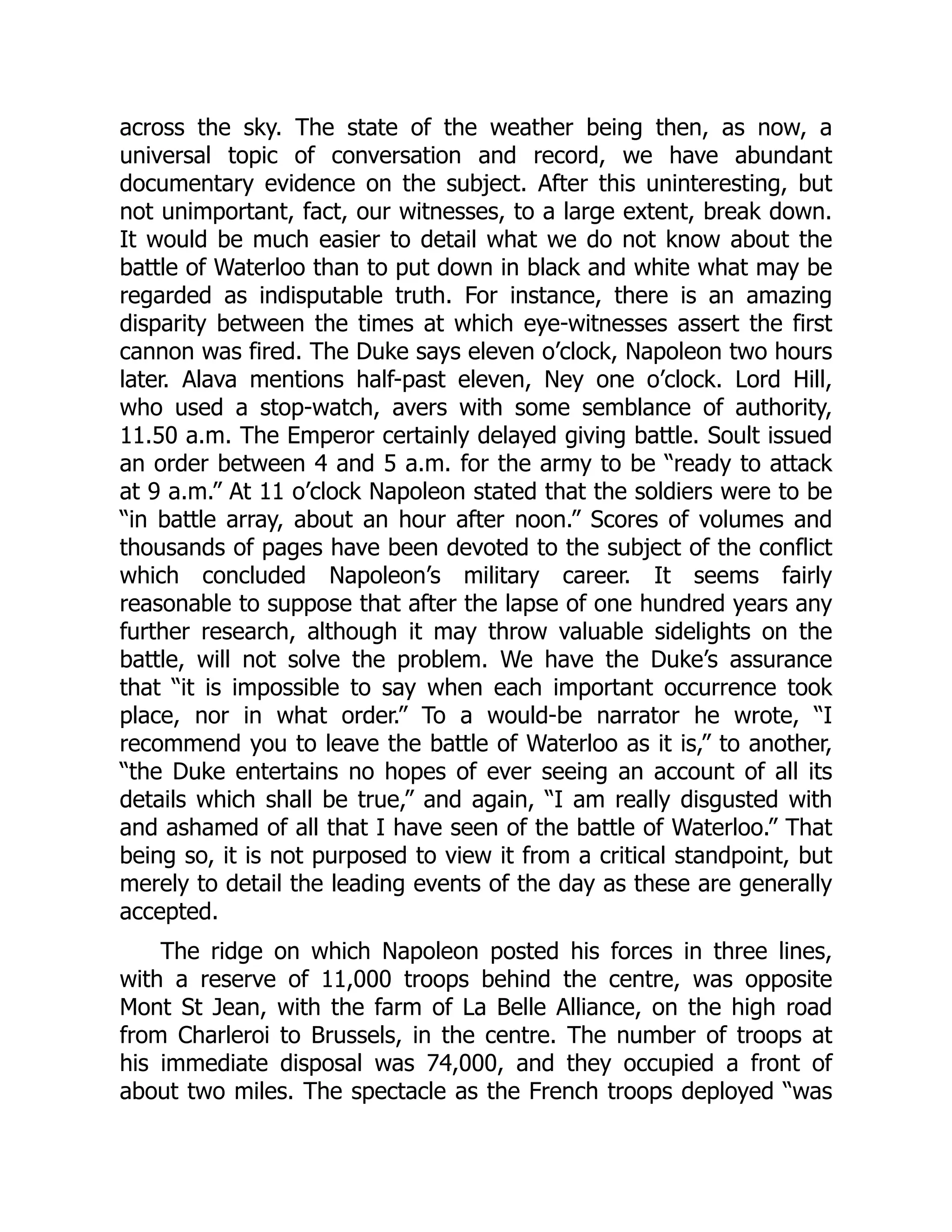 across the sky. The state of the weather being then, as now, a
universal topic of conversation and record, we have abundant
documentary evidence on the subject. After this uninteresting, but
not unimportant, fact, our witnesses, to a large extent, break down.
It would be much easier to detail what we do not know about the
battle of Waterloo than to put down in black and white what may be
regarded as indisputable truth. For instance, there is an amazing
disparity between the times at which eye-witnesses assert the first
cannon was fired. The Duke says eleven o’clock, Napoleon two hours
later. Alava mentions half-past eleven, Ney one o’clock. Lord Hill,
who used a stop-watch, avers with some semblance of authority,
11.50 a.m. The Emperor certainly delayed giving battle. Soult issued
an order between 4 and 5 a.m. for the army to be “ready to attack
at 9 a.m.” At 11 o’clock Napoleon stated that the soldiers were to be
“in battle array, about an hour after noon.” Scores of volumes and
thousands of pages have been devoted to the subject of the conflict
which concluded Napoleon’s military career. It seems fairly
reasonable to suppose that after the lapse of one hundred years any
further research, although it may throw valuable sidelights on the
battle, will not solve the problem. We have the Duke’s assurance
that “it is impossible to say when each important occurrence took
place, nor in what order.” To a would-be narrator he wrote, “I
recommend you to leave the battle of Waterloo as it is,” to another,
“the Duke entertains no hopes of ever seeing an account of all its
details which shall be true,” and again, “I am really disgusted with
and ashamed of all that I have seen of the battle of Waterloo.” That
being so, it is not purposed to view it from a critical standpoint, but
merely to detail the leading events of the day as these are generally
accepted.
The ridge on which Napoleon posted his forces in three lines,
with a reserve of 11,000 troops behind the centre, was opposite
Mont St Jean, with the farm of La Belle Alliance, on the high road
from Charleroi to Brussels, in the centre. The number of troops at
his immediate disposal was 74,000, and they occupied a front of
about two miles. The spectacle as the French troops deployed “was
 
