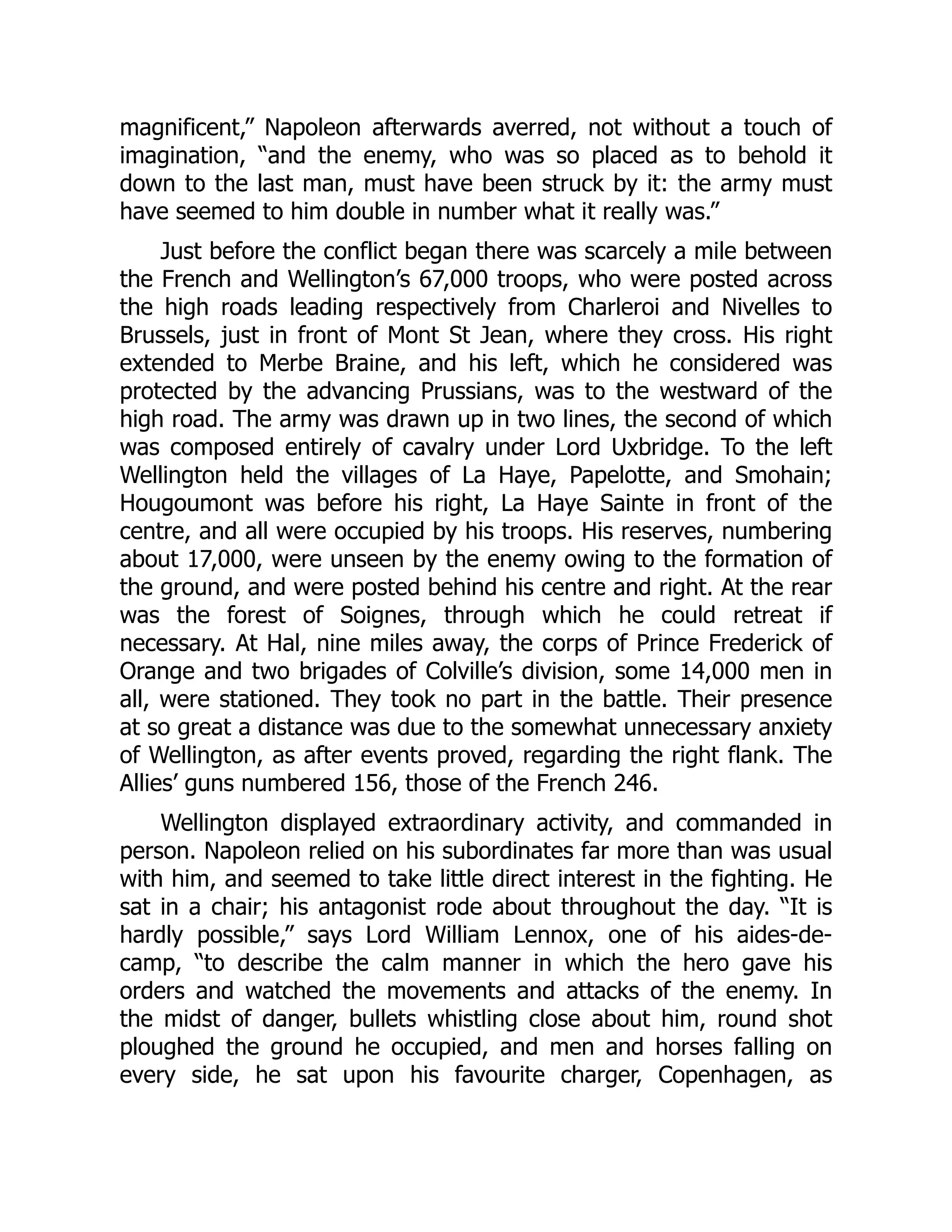 magnificent,” Napoleon afterwards averred, not without a touch of
imagination, “and the enemy, who was so placed as to behold it
down to the last man, must have been struck by it: the army must
have seemed to him double in number what it really was.”
Just before the conflict began there was scarcely a mile between
the French and Wellington’s 67,000 troops, who were posted across
the high roads leading respectively from Charleroi and Nivelles to
Brussels, just in front of Mont St Jean, where they cross. His right
extended to Merbe Braine, and his left, which he considered was
protected by the advancing Prussians, was to the westward of the
high road. The army was drawn up in two lines, the second of which
was composed entirely of cavalry under Lord Uxbridge. To the left
Wellington held the villages of La Haye, Papelotte, and Smohain;
Hougoumont was before his right, La Haye Sainte in front of the
centre, and all were occupied by his troops. His reserves, numbering
about 17,000, were unseen by the enemy owing to the formation of
the ground, and were posted behind his centre and right. At the rear
was the forest of Soignes, through which he could retreat if
necessary. At Hal, nine miles away, the corps of Prince Frederick of
Orange and two brigades of Colville’s division, some 14,000 men in
all, were stationed. They took no part in the battle. Their presence
at so great a distance was due to the somewhat unnecessary anxiety
of Wellington, as after events proved, regarding the right flank. The
Allies’ guns numbered 156, those of the French 246.
Wellington displayed extraordinary activity, and commanded in
person. Napoleon relied on his subordinates far more than was usual
with him, and seemed to take little direct interest in the fighting. He
sat in a chair; his antagonist rode about throughout the day. “It is
hardly possible,” says Lord William Lennox, one of his aides-de-
camp, “to describe the calm manner in which the hero gave his
orders and watched the movements and attacks of the enemy. In
the midst of danger, bullets whistling close about him, round shot
ploughed the ground he occupied, and men and horses falling on
every side, he sat upon his favourite charger, Copenhagen, as
 