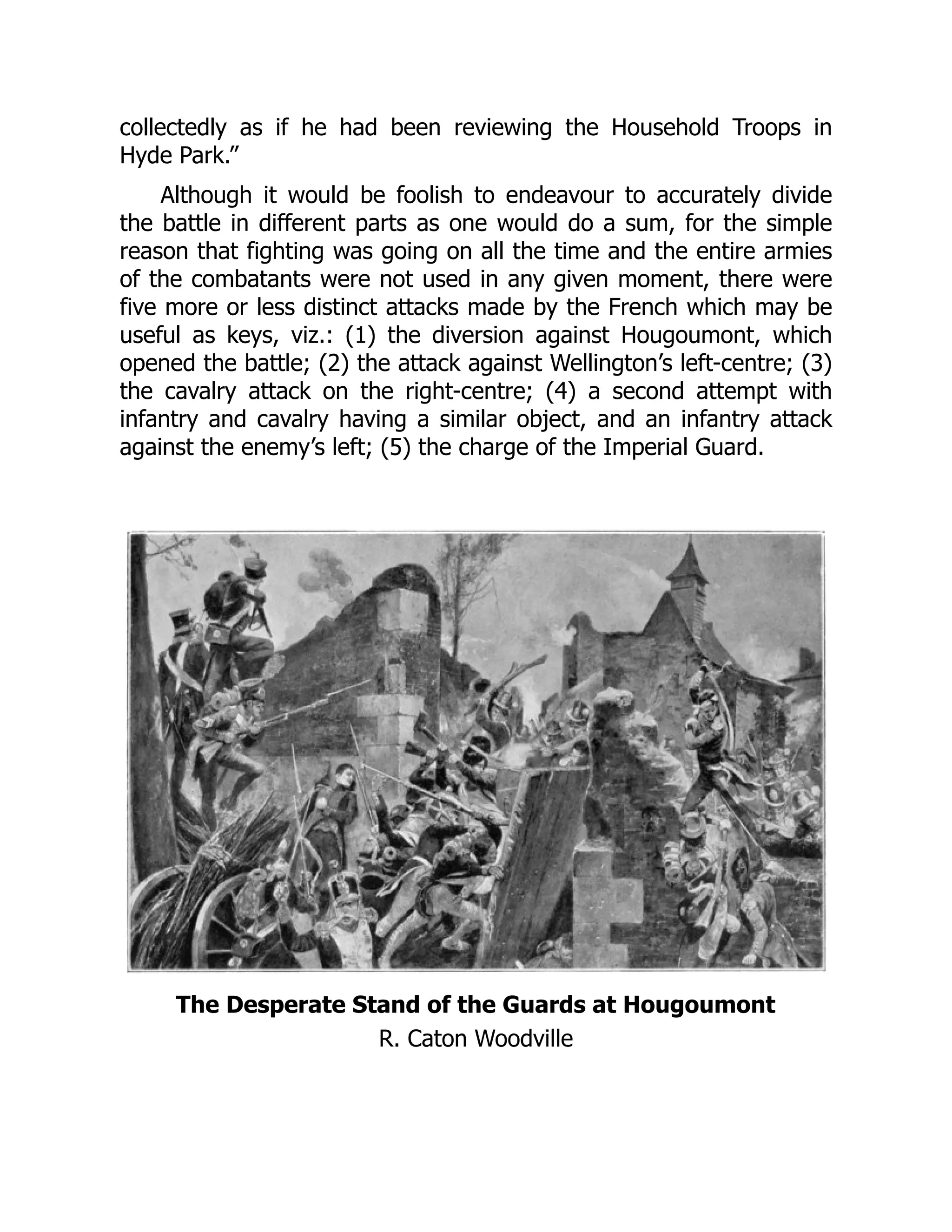 collectedly as if he had been reviewing the Household Troops in
Hyde Park.”
Although it would be foolish to endeavour to accurately divide
the battle in different parts as one would do a sum, for the simple
reason that fighting was going on all the time and the entire armies
of the combatants were not used in any given moment, there were
five more or less distinct attacks made by the French which may be
useful as keys, viz.: (1) the diversion against Hougoumont, which
opened the battle; (2) the attack against Wellington’s left-centre; (3)
the cavalry attack on the right-centre; (4) a second attempt with
infantry and cavalry having a similar object, and an infantry attack
against the enemy’s left; (5) the charge of the Imperial Guard.
The Desperate Stand of the Guards at Hougoumont
R. Caton Woodville
 