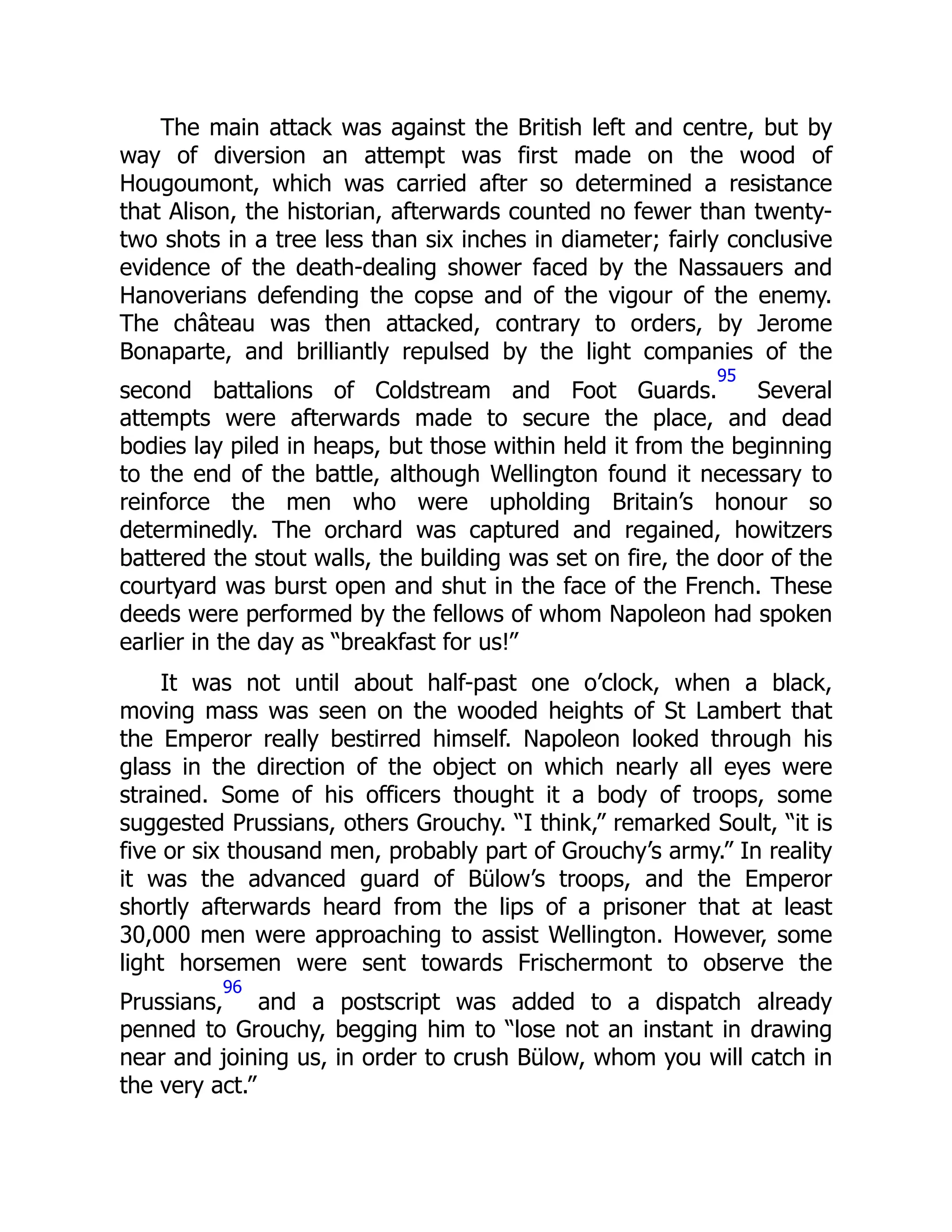 The main attack was against the British left and centre, but by
way of diversion an attempt was first made on the wood of
Hougoumont, which was carried after so determined a resistance
that Alison, the historian, afterwards counted no fewer than twenty-
two shots in a tree less than six inches in diameter; fairly conclusive
evidence of the death-dealing shower faced by the Nassauers and
Hanoverians defending the copse and of the vigour of the enemy.
The château was then attacked, contrary to orders, by Jerome
Bonaparte, and brilliantly repulsed by the light companies of the
second battalions of Coldstream and Foot Guards.
95
Several
attempts were afterwards made to secure the place, and dead
bodies lay piled in heaps, but those within held it from the beginning
to the end of the battle, although Wellington found it necessary to
reinforce the men who were upholding Britain’s honour so
determinedly. The orchard was captured and regained, howitzers
battered the stout walls, the building was set on fire, the door of the
courtyard was burst open and shut in the face of the French. These
deeds were performed by the fellows of whom Napoleon had spoken
earlier in the day as “breakfast for us!”
It was not until about half-past one o’clock, when a black,
moving mass was seen on the wooded heights of St Lambert that
the Emperor really bestirred himself. Napoleon looked through his
glass in the direction of the object on which nearly all eyes were
strained. Some of his officers thought it a body of troops, some
suggested Prussians, others Grouchy. “I think,” remarked Soult, “it is
five or six thousand men, probably part of Grouchy’s army.” In reality
it was the advanced guard of Bülow’s troops, and the Emperor
shortly afterwards heard from the lips of a prisoner that at least
30,000 men were approaching to assist Wellington. However, some
light horsemen were sent towards Frischermont to observe the
Prussians,
96
and a postscript was added to a dispatch already
penned to Grouchy, begging him to “lose not an instant in drawing
near and joining us, in order to crush Bülow, whom you will catch in
the very act.”
 