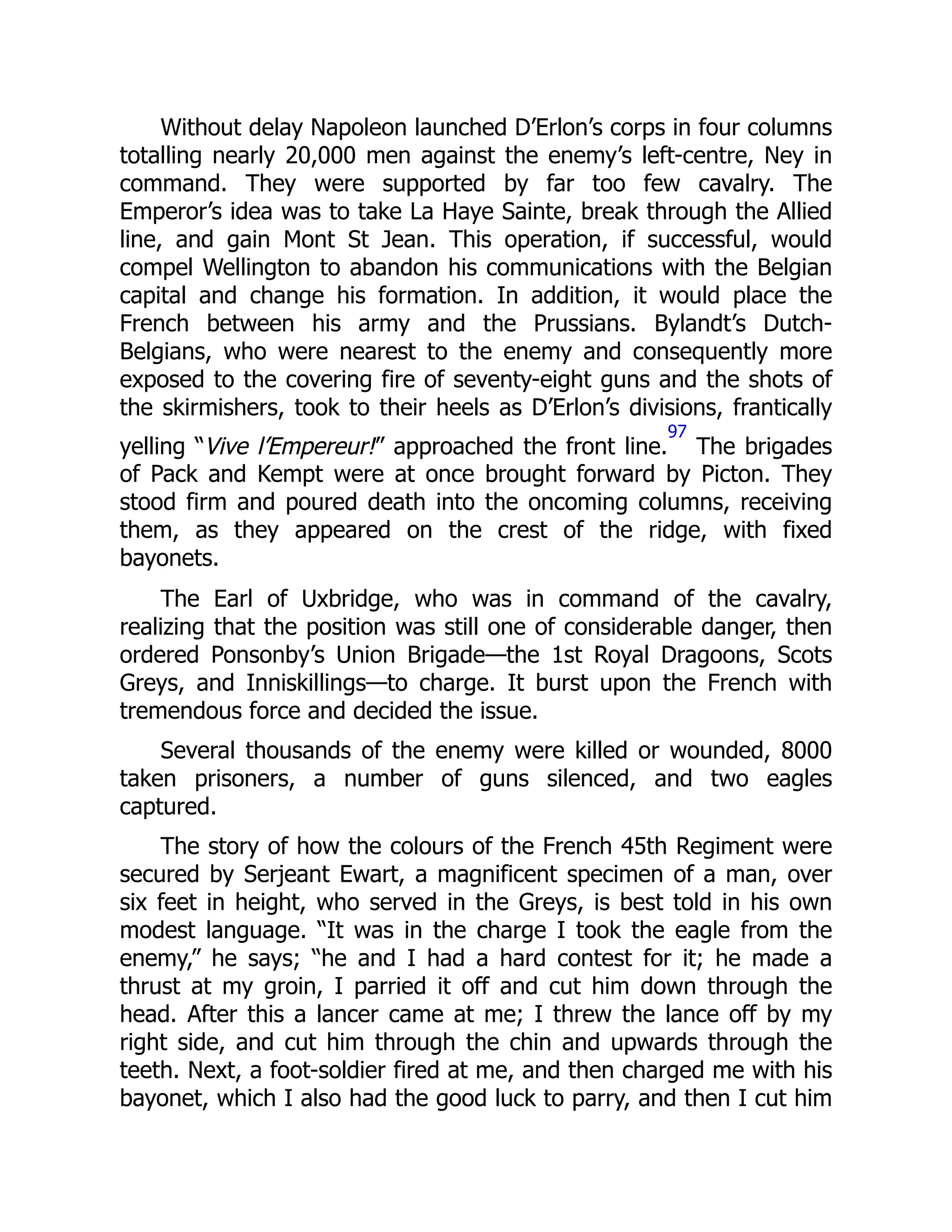 Without delay Napoleon launched D’Erlon’s corps in four columns
totalling nearly 20,000 men against the enemy’s left-centre, Ney in
command. They were supported by far too few cavalry. The
Emperor’s idea was to take La Haye Sainte, break through the Allied
line, and gain Mont St Jean. This operation, if successful, would
compel Wellington to abandon his communications with the Belgian
capital and change his formation. In addition, it would place the
French between his army and the Prussians. Bylandt’s Dutch-
Belgians, who were nearest to the enemy and consequently more
exposed to the covering fire of seventy-eight guns and the shots of
the skirmishers, took to their heels as D’Erlon’s divisions, frantically
yelling “Vive l’Empereur!” approached the front line.
97
The brigades
of Pack and Kempt were at once brought forward by Picton. They
stood firm and poured death into the oncoming columns, receiving
them, as they appeared on the crest of the ridge, with fixed
bayonets.
The Earl of Uxbridge, who was in command of the cavalry,
realizing that the position was still one of considerable danger, then
ordered Ponsonby’s Union Brigade—the 1st Royal Dragoons, Scots
Greys, and Inniskillings—to charge. It burst upon the French with
tremendous force and decided the issue.
Several thousands of the enemy were killed or wounded, 8000
taken prisoners, a number of guns silenced, and two eagles
captured.
The story of how the colours of the French 45th Regiment were
secured by Serjeant Ewart, a magnificent specimen of a man, over
six feet in height, who served in the Greys, is best told in his own
modest language. “It was in the charge I took the eagle from the
enemy,” he says; “he and I had a hard contest for it; he made a
thrust at my groin, I parried it off and cut him down through the
head. After this a lancer came at me; I threw the lance off by my
right side, and cut him through the chin and upwards through the
teeth. Next, a foot-soldier fired at me, and then charged me with his
bayonet, which I also had the good luck to parry, and then I cut him
 