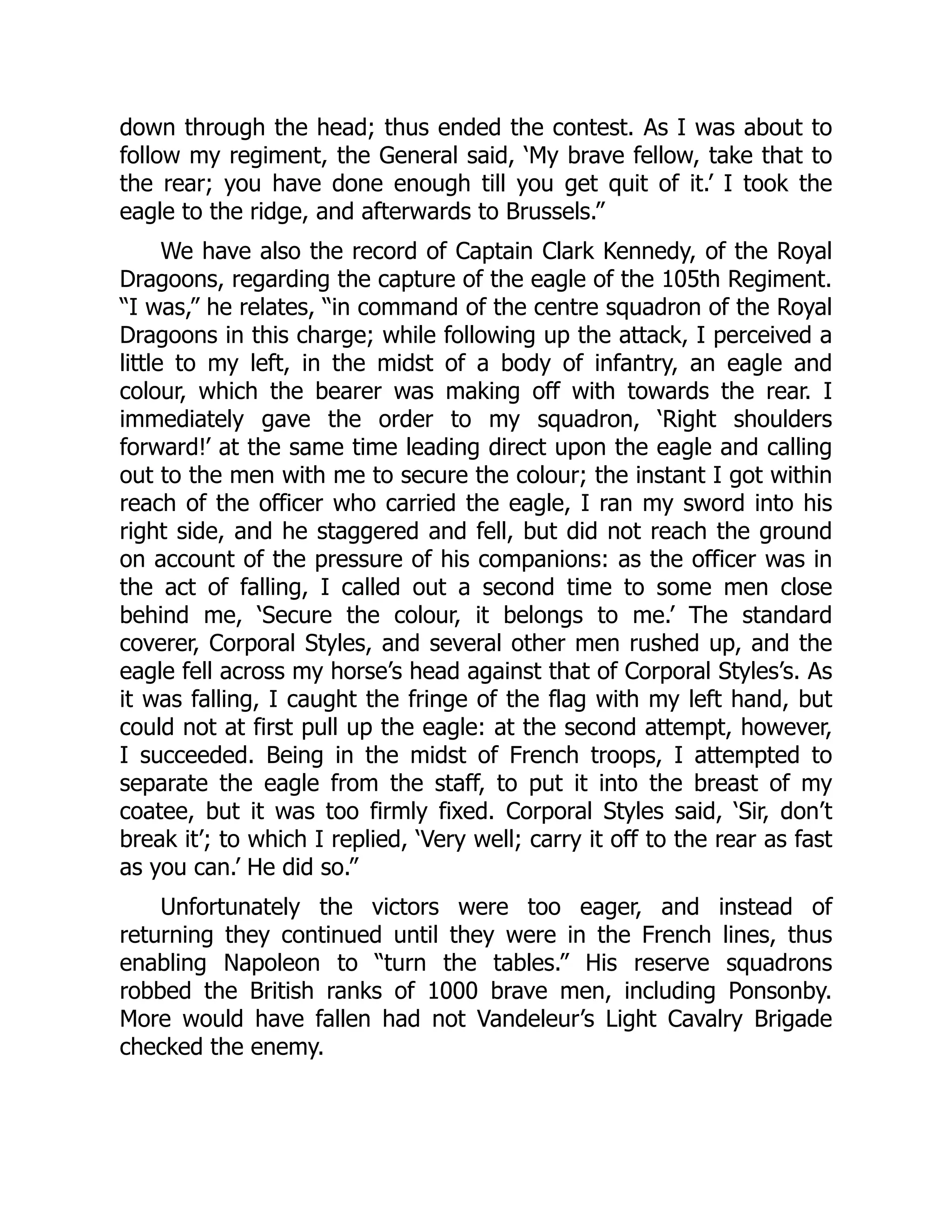 down through the head; thus ended the contest. As I was about to
follow my regiment, the General said, ‘My brave fellow, take that to
the rear; you have done enough till you get quit of it.’ I took the
eagle to the ridge, and afterwards to Brussels.”
We have also the record of Captain Clark Kennedy, of the Royal
Dragoons, regarding the capture of the eagle of the 105th Regiment.
“I was,” he relates, “in command of the centre squadron of the Royal
Dragoons in this charge; while following up the attack, I perceived a
little to my left, in the midst of a body of infantry, an eagle and
colour, which the bearer was making off with towards the rear. I
immediately gave the order to my squadron, ‘Right shoulders
forward!’ at the same time leading direct upon the eagle and calling
out to the men with me to secure the colour; the instant I got within
reach of the officer who carried the eagle, I ran my sword into his
right side, and he staggered and fell, but did not reach the ground
on account of the pressure of his companions: as the officer was in
the act of falling, I called out a second time to some men close
behind me, ‘Secure the colour, it belongs to me.’ The standard
coverer, Corporal Styles, and several other men rushed up, and the
eagle fell across my horse’s head against that of Corporal Styles’s. As
it was falling, I caught the fringe of the flag with my left hand, but
could not at first pull up the eagle: at the second attempt, however,
I succeeded. Being in the midst of French troops, I attempted to
separate the eagle from the staff, to put it into the breast of my
coatee, but it was too firmly fixed. Corporal Styles said, ‘Sir, don’t
break it’; to which I replied, ‘Very well; carry it off to the rear as fast
as you can.’ He did so.”
Unfortunately the victors were too eager, and instead of
returning they continued until they were in the French lines, thus
enabling Napoleon to “turn the tables.” His reserve squadrons
robbed the British ranks of 1000 brave men, including Ponsonby.
More would have fallen had not Vandeleur’s Light Cavalry Brigade
checked the enemy.
 