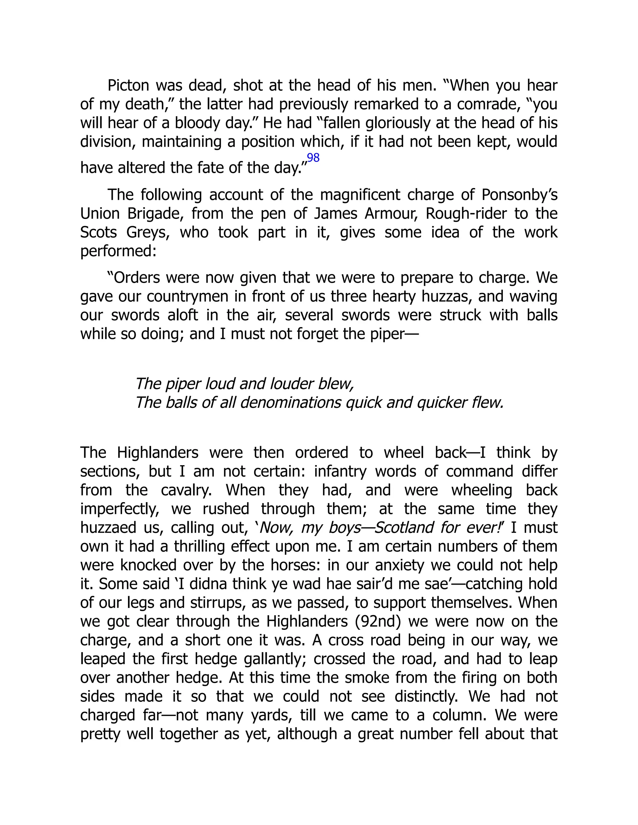 Picton was dead, shot at the head of his men. “When you hear
of my death,” the latter had previously remarked to a comrade, “you
will hear of a bloody day.” He had “fallen gloriously at the head of his
division, maintaining a position which, if it had not been kept, would
have altered the fate of the day.”
98
The following account of the magnificent charge of Ponsonby’s
Union Brigade, from the pen of James Armour, Rough-rider to the
Scots Greys, who took part in it, gives some idea of the work
performed:
“Orders were now given that we were to prepare to charge. We
gave our countrymen in front of us three hearty huzzas, and waving
our swords aloft in the air, several swords were struck with balls
while so doing; and I must not forget the piper—
The piper loud and louder blew,
The balls of all denominations quick and quicker flew.
The Highlanders were then ordered to wheel back—I think by
sections, but I am not certain: infantry words of command differ
from the cavalry. When they had, and were wheeling back
imperfectly, we rushed through them; at the same time they
huzzaed us, calling out, ‘Now, my boys—Scotland for ever!’ I must
own it had a thrilling effect upon me. I am certain numbers of them
were knocked over by the horses: in our anxiety we could not help
it. Some said ‘I didna think ye wad hae sair’d me sae’—catching hold
of our legs and stirrups, as we passed, to support themselves. When
we got clear through the Highlanders (92nd) we were now on the
charge, and a short one it was. A cross road being in our way, we
leaped the first hedge gallantly; crossed the road, and had to leap
over another hedge. At this time the smoke from the firing on both
sides made it so that we could not see distinctly. We had not
charged far—not many yards, till we came to a column. We were
pretty well together as yet, although a great number fell about that
 