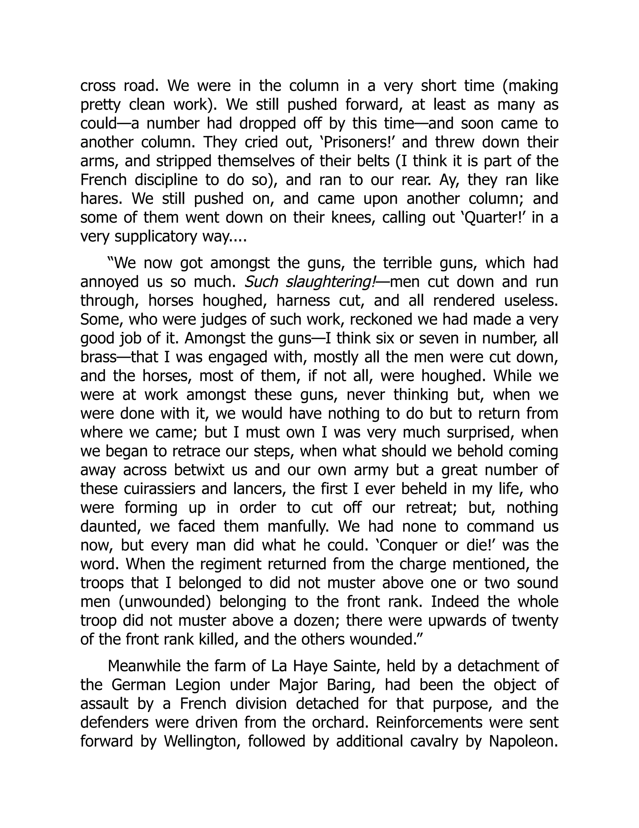 cross road. We were in the column in a very short time (making
pretty clean work). We still pushed forward, at least as many as
could—a number had dropped off by this time—and soon came to
another column. They cried out, ‘Prisoners!’ and threw down their
arms, and stripped themselves of their belts (I think it is part of the
French discipline to do so), and ran to our rear. Ay, they ran like
hares. We still pushed on, and came upon another column; and
some of them went down on their knees, calling out ‘Quarter!’ in a
very supplicatory way....
“We now got amongst the guns, the terrible guns, which had
annoyed us so much. Such slaughtering!—men cut down and run
through, horses houghed, harness cut, and all rendered useless.
Some, who were judges of such work, reckoned we had made a very
good job of it. Amongst the guns—I think six or seven in number, all
brass—that I was engaged with, mostly all the men were cut down,
and the horses, most of them, if not all, were houghed. While we
were at work amongst these guns, never thinking but, when we
were done with it, we would have nothing to do but to return from
where we came; but I must own I was very much surprised, when
we began to retrace our steps, when what should we behold coming
away across betwixt us and our own army but a great number of
these cuirassiers and lancers, the first I ever beheld in my life, who
were forming up in order to cut off our retreat; but, nothing
daunted, we faced them manfully. We had none to command us
now, but every man did what he could. ‘Conquer or die!’ was the
word. When the regiment returned from the charge mentioned, the
troops that I belonged to did not muster above one or two sound
men (unwounded) belonging to the front rank. Indeed the whole
troop did not muster above a dozen; there were upwards of twenty
of the front rank killed, and the others wounded.”
Meanwhile the farm of La Haye Sainte, held by a detachment of
the German Legion under Major Baring, had been the object of
assault by a French division detached for that purpose, and the
defenders were driven from the orchard. Reinforcements were sent
forward by Wellington, followed by additional cavalry by Napoleon.
 