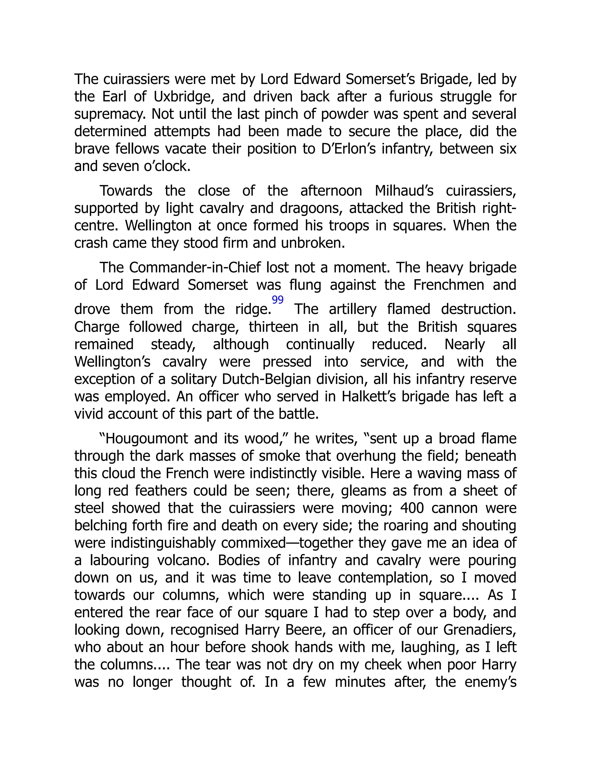 The cuirassiers were met by Lord Edward Somerset’s Brigade, led by
the Earl of Uxbridge, and driven back after a furious struggle for
supremacy. Not until the last pinch of powder was spent and several
determined attempts had been made to secure the place, did the
brave fellows vacate their position to D’Erlon’s infantry, between six
and seven o’clock.
Towards the close of the afternoon Milhaud’s cuirassiers,
supported by light cavalry and dragoons, attacked the British right-
centre. Wellington at once formed his troops in squares. When the
crash came they stood firm and unbroken.
The Commander-in-Chief lost not a moment. The heavy brigade
of Lord Edward Somerset was flung against the Frenchmen and
drove them from the ridge.
99
The artillery flamed destruction.
Charge followed charge, thirteen in all, but the British squares
remained steady, although continually reduced. Nearly all
Wellington’s cavalry were pressed into service, and with the
exception of a solitary Dutch-Belgian division, all his infantry reserve
was employed. An officer who served in Halkett’s brigade has left a
vivid account of this part of the battle.
“Hougoumont and its wood,” he writes, “sent up a broad flame
through the dark masses of smoke that overhung the field; beneath
this cloud the French were indistinctly visible. Here a waving mass of
long red feathers could be seen; there, gleams as from a sheet of
steel showed that the cuirassiers were moving; 400 cannon were
belching forth fire and death on every side; the roaring and shouting
were indistinguishably commixed—together they gave me an idea of
a labouring volcano. Bodies of infantry and cavalry were pouring
down on us, and it was time to leave contemplation, so I moved
towards our columns, which were standing up in square.... As I
entered the rear face of our square I had to step over a body, and
looking down, recognised Harry Beere, an officer of our Grenadiers,
who about an hour before shook hands with me, laughing, as I left
the columns.... The tear was not dry on my cheek when poor Harry
was no longer thought of. In a few minutes after, the enemy’s
 