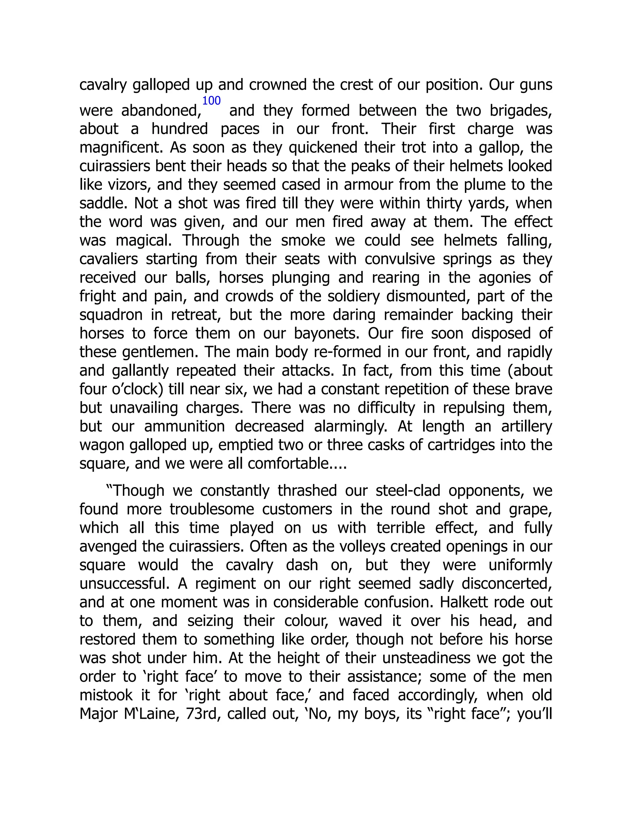 cavalry galloped up and crowned the crest of our position. Our guns
were abandoned,
100
and they formed between the two brigades,
about a hundred paces in our front. Their first charge was
magnificent. As soon as they quickened their trot into a gallop, the
cuirassiers bent their heads so that the peaks of their helmets looked
like vizors, and they seemed cased in armour from the plume to the
saddle. Not a shot was fired till they were within thirty yards, when
the word was given, and our men fired away at them. The effect
was magical. Through the smoke we could see helmets falling,
cavaliers starting from their seats with convulsive springs as they
received our balls, horses plunging and rearing in the agonies of
fright and pain, and crowds of the soldiery dismounted, part of the
squadron in retreat, but the more daring remainder backing their
horses to force them on our bayonets. Our fire soon disposed of
these gentlemen. The main body re-formed in our front, and rapidly
and gallantly repeated their attacks. In fact, from this time (about
four o’clock) till near six, we had a constant repetition of these brave
but unavailing charges. There was no difficulty in repulsing them,
but our ammunition decreased alarmingly. At length an artillery
wagon galloped up, emptied two or three casks of cartridges into the
square, and we were all comfortable....
“Though we constantly thrashed our steel-clad opponents, we
found more troublesome customers in the round shot and grape,
which all this time played on us with terrible effect, and fully
avenged the cuirassiers. Often as the volleys created openings in our
square would the cavalry dash on, but they were uniformly
unsuccessful. A regiment on our right seemed sadly disconcerted,
and at one moment was in considerable confusion. Halkett rode out
to them, and seizing their colour, waved it over his head, and
restored them to something like order, though not before his horse
was shot under him. At the height of their unsteadiness we got the
order to ‘right face’ to move to their assistance; some of the men
mistook it for ‘right about face,’ and faced accordingly, when old
Major M‘Laine, 73rd, called out, ‘No, my boys, its “right face”; you’ll
 