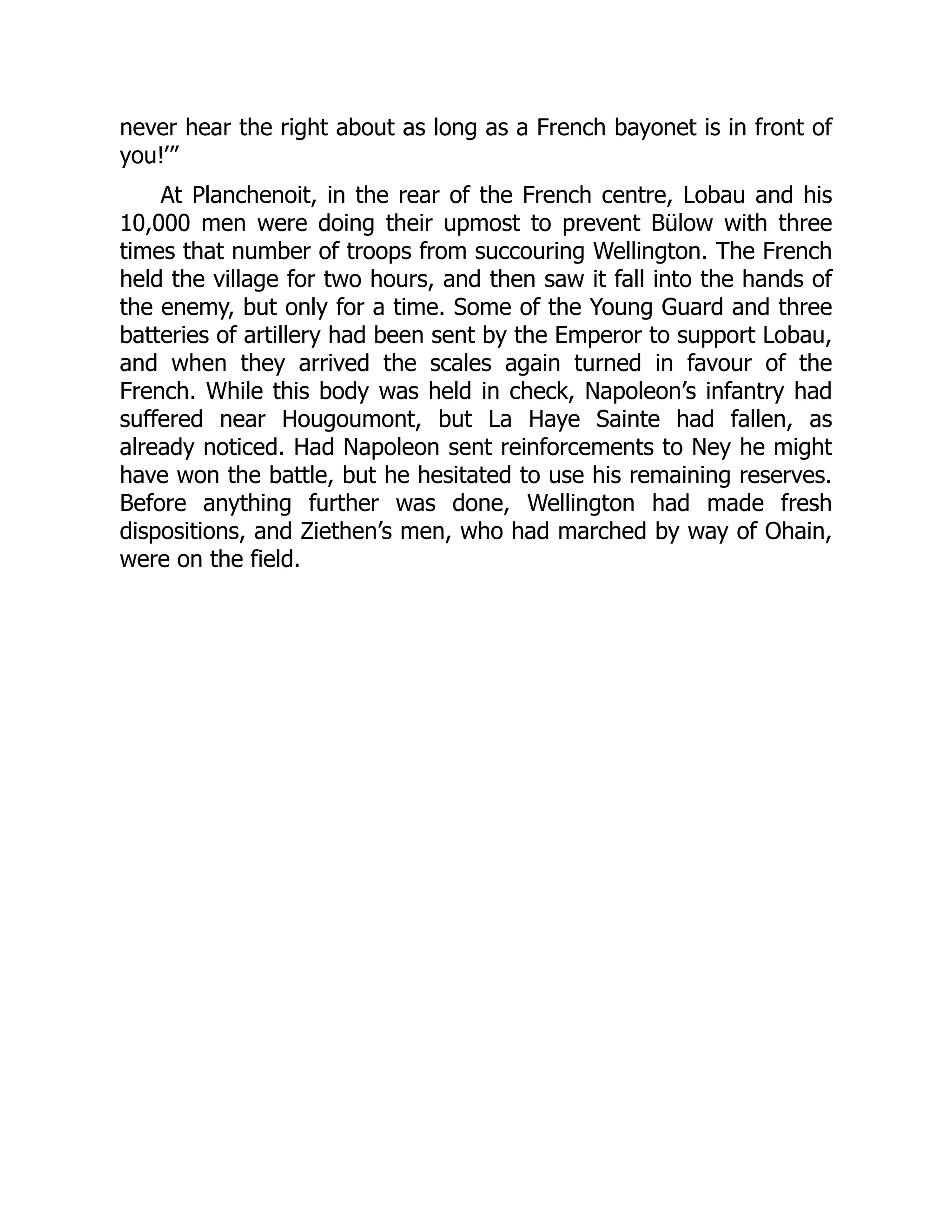 never hear the right about as long as a French bayonet is in front of
you!’”
At Planchenoit, in the rear of the French centre, Lobau and his
10,000 men were doing their upmost to prevent Bülow with three
times that number of troops from succouring Wellington. The French
held the village for two hours, and then saw it fall into the hands of
the enemy, but only for a time. Some of the Young Guard and three
batteries of artillery had been sent by the Emperor to support Lobau,
and when they arrived the scales again turned in favour of the
French. While this body was held in check, Napoleon’s infantry had
suffered near Hougoumont, but La Haye Sainte had fallen, as
already noticed. Had Napoleon sent reinforcements to Ney he might
have won the battle, but he hesitated to use his remaining reserves.
Before anything further was done, Wellington had made fresh
dispositions, and Ziethen’s men, who had marched by way of Ohain,
were on the field.
 