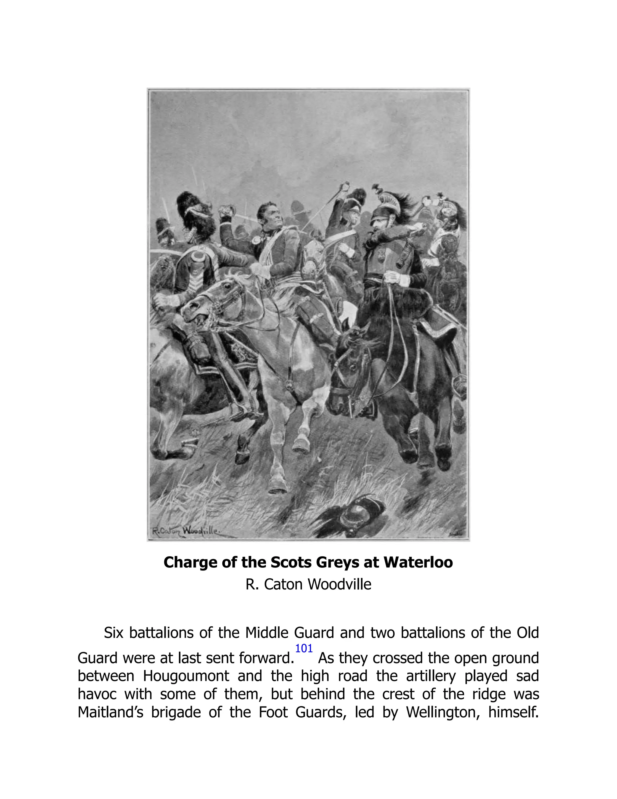 Charge of the Scots Greys at Waterloo
R. Caton Woodville
Six battalions of the Middle Guard and two battalions of the Old
Guard were at last sent forward.
101
As they crossed the open ground
between Hougoumont and the high road the artillery played sad
havoc with some of them, but behind the crest of the ridge was
Maitland’s brigade of the Foot Guards, led by Wellington, himself.
 