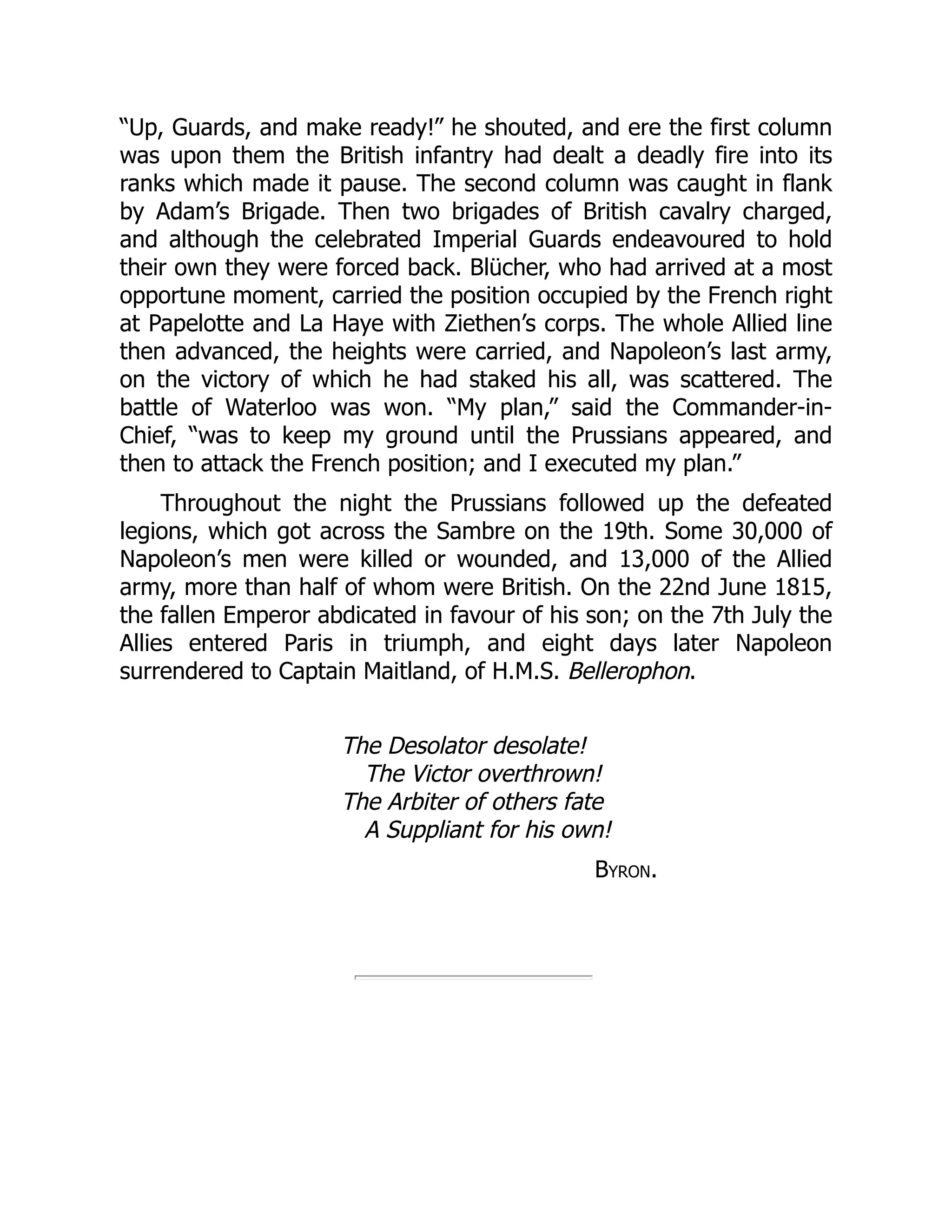 “Up, Guards, and make ready!” he shouted, and ere the first column
was upon them the British infantry had dealt a deadly fire into its
ranks which made it pause. The second column was caught in flank
by Adam’s Brigade. Then two brigades of British cavalry charged,
and although the celebrated Imperial Guards endeavoured to hold
their own they were forced back. Blücher, who had arrived at a most
opportune moment, carried the position occupied by the French right
at Papelotte and La Haye with Ziethen’s corps. The whole Allied line
then advanced, the heights were carried, and Napoleon’s last army,
on the victory of which he had staked his all, was scattered. The
battle of Waterloo was won. “My plan,” said the Commander-in-
Chief, “was to keep my ground until the Prussians appeared, and
then to attack the French position; and I executed my plan.”
Throughout the night the Prussians followed up the defeated
legions, which got across the Sambre on the 19th. Some 30,000 of
Napoleon’s men were killed or wounded, and 13,000 of the Allied
army, more than half of whom were British. On the 22nd June 1815,
the fallen Emperor abdicated in favour of his son; on the 7th July the
Allies entered Paris in triumph, and eight days later Napoleon
surrendered to Captain Maitland, of H.M.S. Bellerophon.
The Desolator desolate!
The Victor overthrown!
The Arbiter of others fate
A Suppliant for his own!
Byron.
 