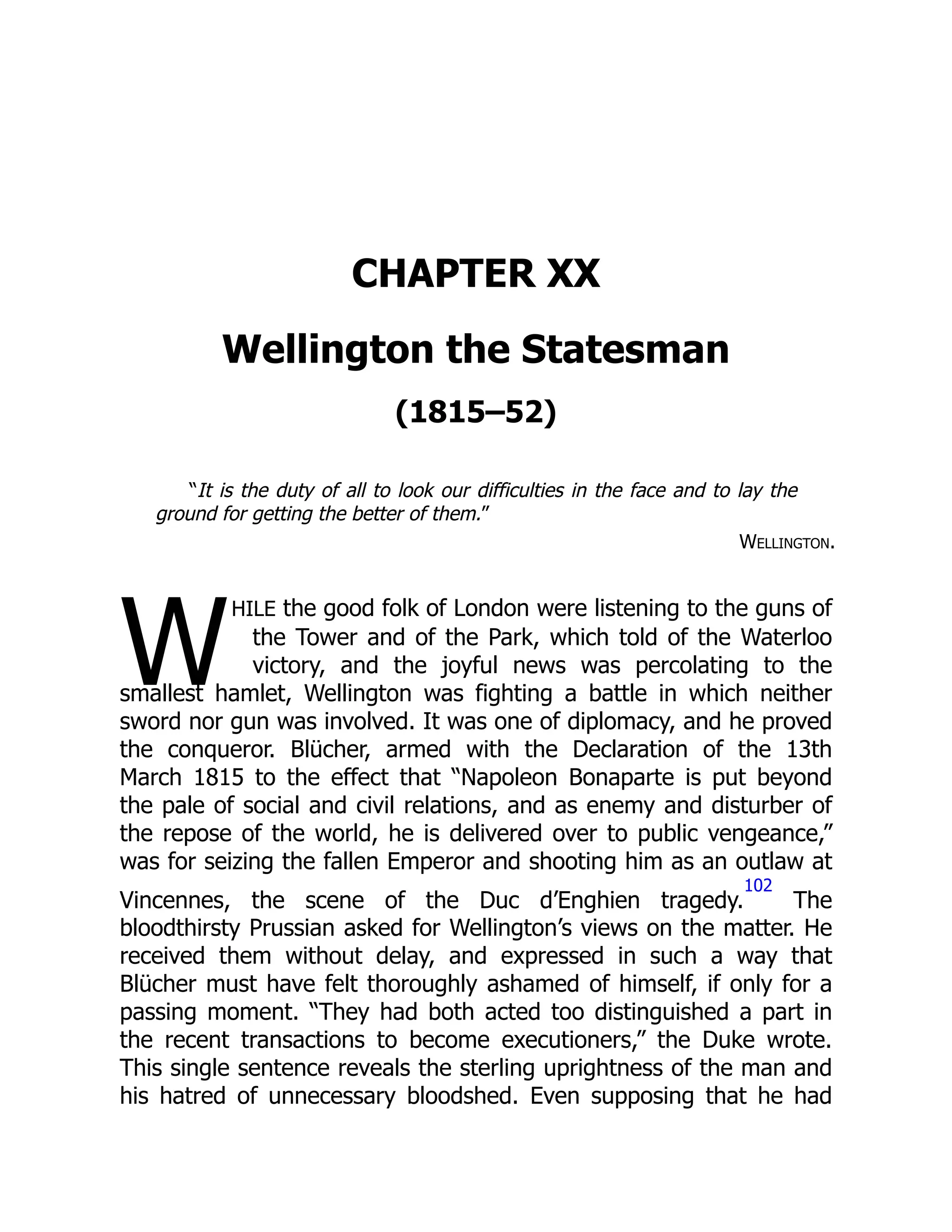 W
CHAPTER XX
Wellington the Statesman
(1815–52)
“It is the duty of all to look our difficulties in the face and to lay the
ground for getting the better of them.”
Wellington.
hile the good folk of London were listening to the guns of
the Tower and of the Park, which told of the Waterloo
victory, and the joyful news was percolating to the
smallest hamlet, Wellington was fighting a battle in which neither
sword nor gun was involved. It was one of diplomacy, and he proved
the conqueror. Blücher, armed with the Declaration of the 13th
March 1815 to the effect that “Napoleon Bonaparte is put beyond
the pale of social and civil relations, and as enemy and disturber of
the repose of the world, he is delivered over to public vengeance,”
was for seizing the fallen Emperor and shooting him as an outlaw at
Vincennes, the scene of the Duc d’Enghien tragedy.
102
The
bloodthirsty Prussian asked for Wellington’s views on the matter. He
received them without delay, and expressed in such a way that
Blücher must have felt thoroughly ashamed of himself, if only for a
passing moment. “They had both acted too distinguished a part in
the recent transactions to become executioners,” the Duke wrote.
This single sentence reveals the sterling uprightness of the man and
his hatred of unnecessary bloodshed. Even supposing that he had
 