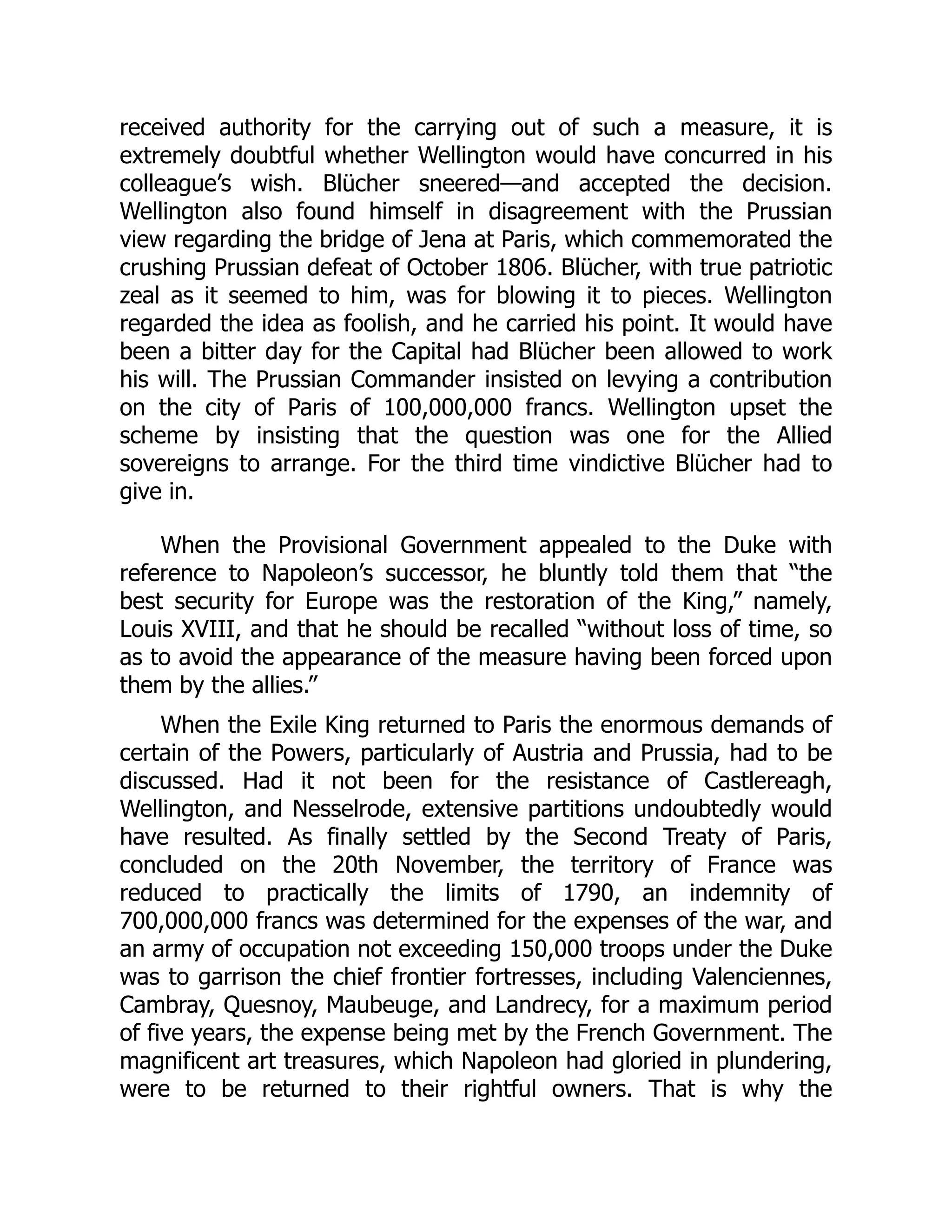 received authority for the carrying out of such a measure, it is
extremely doubtful whether Wellington would have concurred in his
colleague’s wish. Blücher sneered—and accepted the decision.
Wellington also found himself in disagreement with the Prussian
view regarding the bridge of Jena at Paris, which commemorated the
crushing Prussian defeat of October 1806. Blücher, with true patriotic
zeal as it seemed to him, was for blowing it to pieces. Wellington
regarded the idea as foolish, and he carried his point. It would have
been a bitter day for the Capital had Blücher been allowed to work
his will. The Prussian Commander insisted on levying a contribution
on the city of Paris of 100,000,000 francs. Wellington upset the
scheme by insisting that the question was one for the Allied
sovereigns to arrange. For the third time vindictive Blücher had to
give in.
When the Provisional Government appealed to the Duke with
reference to Napoleon’s successor, he bluntly told them that “the
best security for Europe was the restoration of the King,” namely,
Louis XVIII, and that he should be recalled “without loss of time, so
as to avoid the appearance of the measure having been forced upon
them by the allies.”
When the Exile King returned to Paris the enormous demands of
certain of the Powers, particularly of Austria and Prussia, had to be
discussed. Had it not been for the resistance of Castlereagh,
Wellington, and Nesselrode, extensive partitions undoubtedly would
have resulted. As finally settled by the Second Treaty of Paris,
concluded on the 20th November, the territory of France was
reduced to practically the limits of 1790, an indemnity of
700,000,000 francs was determined for the expenses of the war, and
an army of occupation not exceeding 150,000 troops under the Duke
was to garrison the chief frontier fortresses, including Valenciennes,
Cambray, Quesnoy, Maubeuge, and Landrecy, for a maximum period
of five years, the expense being met by the French Government. The
magnificent art treasures, which Napoleon had gloried in plundering,
were to be returned to their rightful owners. That is why the
 