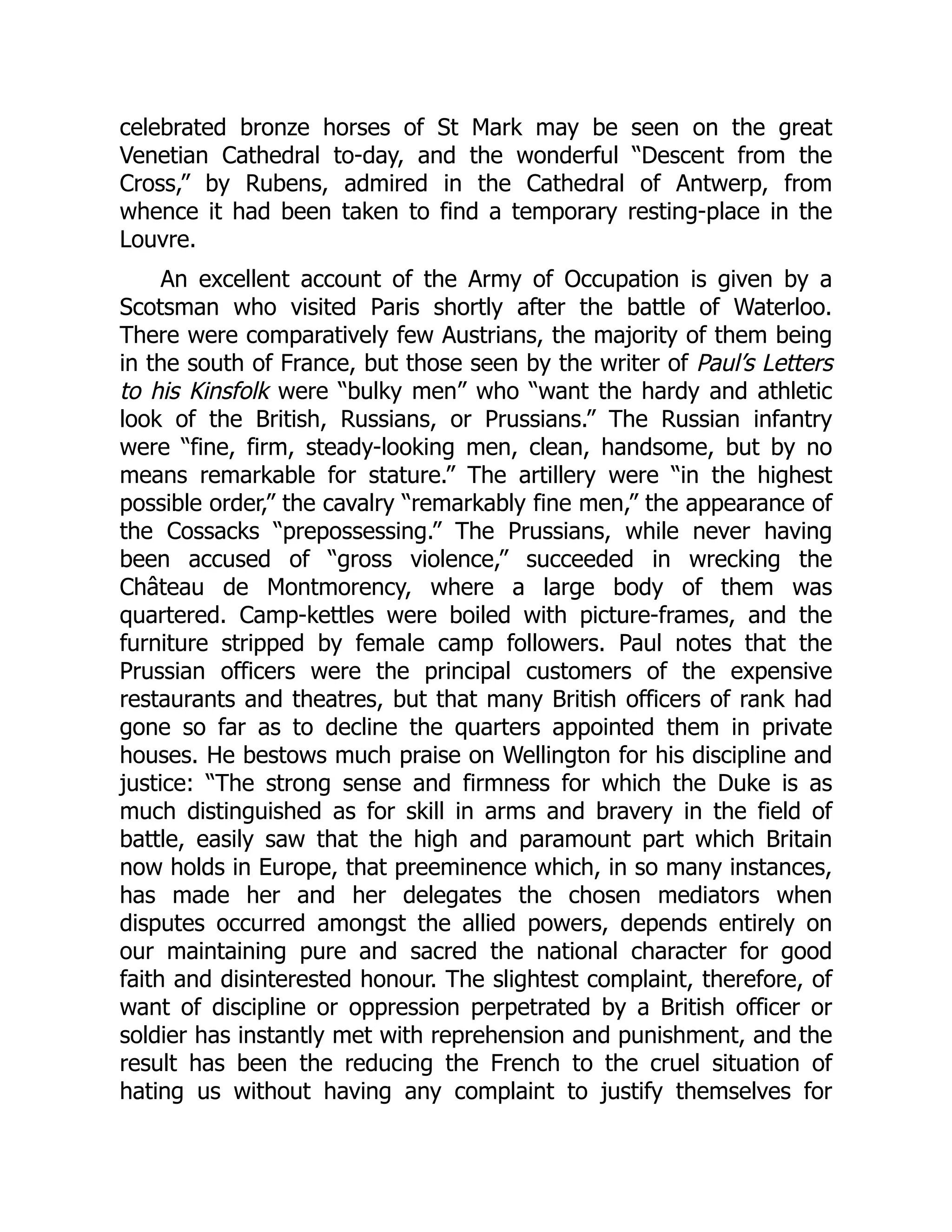 celebrated bronze horses of St Mark may be seen on the great
Venetian Cathedral to-day, and the wonderful “Descent from the
Cross,” by Rubens, admired in the Cathedral of Antwerp, from
whence it had been taken to find a temporary resting-place in the
Louvre.
An excellent account of the Army of Occupation is given by a
Scotsman who visited Paris shortly after the battle of Waterloo.
There were comparatively few Austrians, the majority of them being
in the south of France, but those seen by the writer of Paul’s Letters
to his Kinsfolk were “bulky men” who “want the hardy and athletic
look of the British, Russians, or Prussians.” The Russian infantry
were “fine, firm, steady-looking men, clean, handsome, but by no
means remarkable for stature.” The artillery were “in the highest
possible order,” the cavalry “remarkably fine men,” the appearance of
the Cossacks “prepossessing.” The Prussians, while never having
been accused of “gross violence,” succeeded in wrecking the
Château de Montmorency, where a large body of them was
quartered. Camp-kettles were boiled with picture-frames, and the
furniture stripped by female camp followers. Paul notes that the
Prussian officers were the principal customers of the expensive
restaurants and theatres, but that many British officers of rank had
gone so far as to decline the quarters appointed them in private
houses. He bestows much praise on Wellington for his discipline and
justice: “The strong sense and firmness for which the Duke is as
much distinguished as for skill in arms and bravery in the field of
battle, easily saw that the high and paramount part which Britain
now holds in Europe, that preeminence which, in so many instances,
has made her and her delegates the chosen mediators when
disputes occurred amongst the allied powers, depends entirely on
our maintaining pure and sacred the national character for good
faith and disinterested honour. The slightest complaint, therefore, of
want of discipline or oppression perpetrated by a British officer or
soldier has instantly met with reprehension and punishment, and the
result has been the reducing the French to the cruel situation of
hating us without having any complaint to justify themselves for
 
