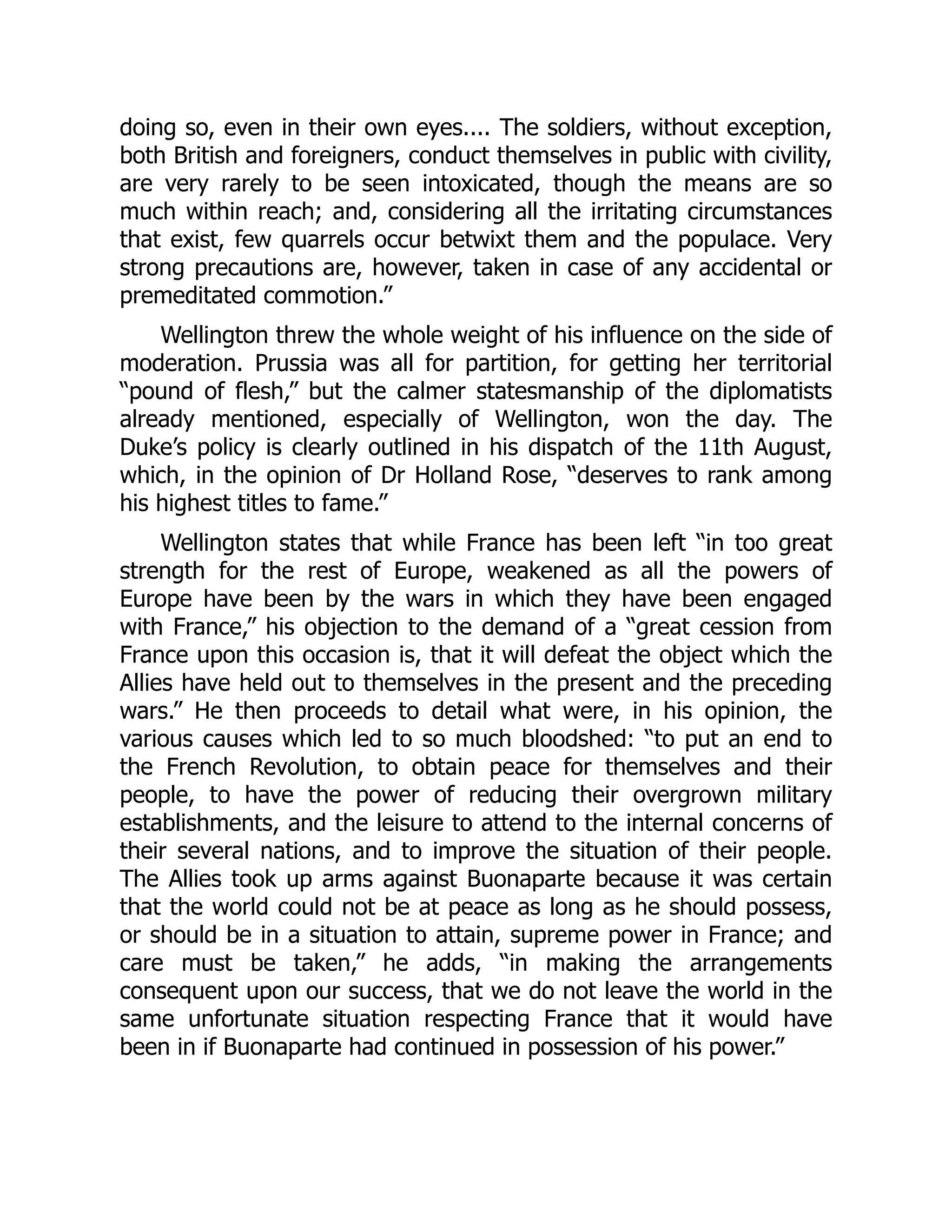 doing so, even in their own eyes.... The soldiers, without exception,
both British and foreigners, conduct themselves in public with civility,
are very rarely to be seen intoxicated, though the means are so
much within reach; and, considering all the irritating circumstances
that exist, few quarrels occur betwixt them and the populace. Very
strong precautions are, however, taken in case of any accidental or
premeditated commotion.”
Wellington threw the whole weight of his influence on the side of
moderation. Prussia was all for partition, for getting her territorial
“pound of flesh,” but the calmer statesmanship of the diplomatists
already mentioned, especially of Wellington, won the day. The
Duke’s policy is clearly outlined in his dispatch of the 11th August,
which, in the opinion of Dr Holland Rose, “deserves to rank among
his highest titles to fame.”
Wellington states that while France has been left “in too great
strength for the rest of Europe, weakened as all the powers of
Europe have been by the wars in which they have been engaged
with France,” his objection to the demand of a “great cession from
France upon this occasion is, that it will defeat the object which the
Allies have held out to themselves in the present and the preceding
wars.” He then proceeds to detail what were, in his opinion, the
various causes which led to so much bloodshed: “to put an end to
the French Revolution, to obtain peace for themselves and their
people, to have the power of reducing their overgrown military
establishments, and the leisure to attend to the internal concerns of
their several nations, and to improve the situation of their people.
The Allies took up arms against Buonaparte because it was certain
that the world could not be at peace as long as he should possess,
or should be in a situation to attain, supreme power in France; and
care must be taken,” he adds, “in making the arrangements
consequent upon our success, that we do not leave the world in the
same unfortunate situation respecting France that it would have
been in if Buonaparte had continued in possession of his power.”
 
