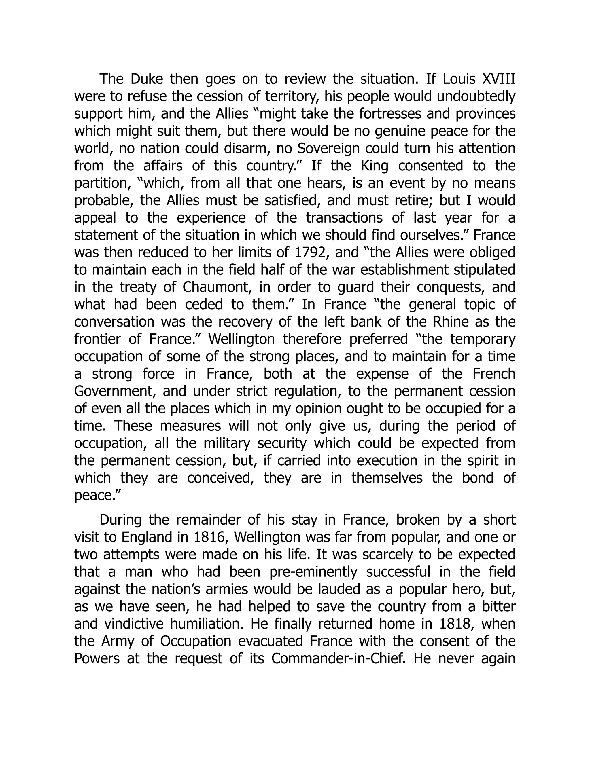The Duke then goes on to review the situation. If Louis XVIII
were to refuse the cession of territory, his people would undoubtedly
support him, and the Allies “might take the fortresses and provinces
which might suit them, but there would be no genuine peace for the
world, no nation could disarm, no Sovereign could turn his attention
from the affairs of this country.” If the King consented to the
partition, “which, from all that one hears, is an event by no means
probable, the Allies must be satisfied, and must retire; but I would
appeal to the experience of the transactions of last year for a
statement of the situation in which we should find ourselves.” France
was then reduced to her limits of 1792, and “the Allies were obliged
to maintain each in the field half of the war establishment stipulated
in the treaty of Chaumont, in order to guard their conquests, and
what had been ceded to them.” In France “the general topic of
conversation was the recovery of the left bank of the Rhine as the
frontier of France.” Wellington therefore preferred “the temporary
occupation of some of the strong places, and to maintain for a time
a strong force in France, both at the expense of the French
Government, and under strict regulation, to the permanent cession
of even all the places which in my opinion ought to be occupied for a
time. These measures will not only give us, during the period of
occupation, all the military security which could be expected from
the permanent cession, but, if carried into execution in the spirit in
which they are conceived, they are in themselves the bond of
peace.”
During the remainder of his stay in France, broken by a short
visit to England in 1816, Wellington was far from popular, and one or
two attempts were made on his life. It was scarcely to be expected
that a man who had been pre-eminently successful in the field
against the nation’s armies would be lauded as a popular hero, but,
as we have seen, he had helped to save the country from a bitter
and vindictive humiliation. He finally returned home in 1818, when
the Army of Occupation evacuated France with the consent of the
Powers at the request of its Commander-in-Chief. He never again
 