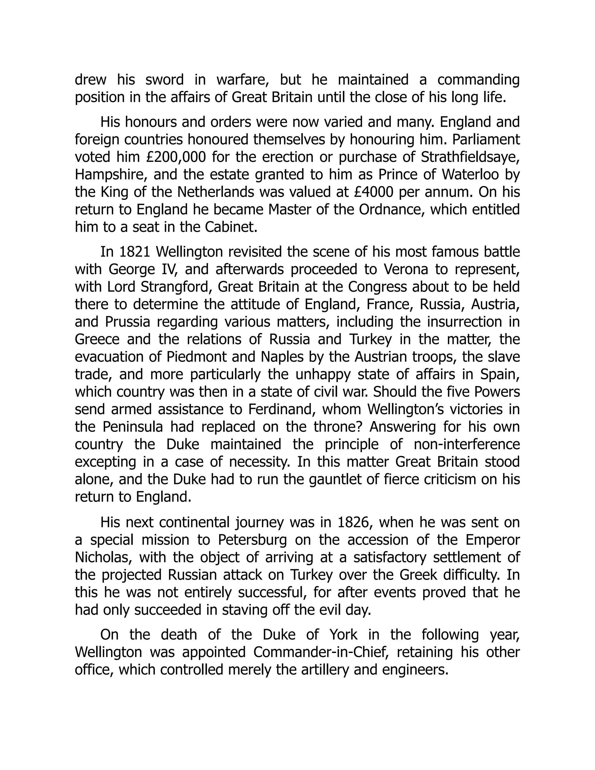 drew his sword in warfare, but he maintained a commanding
position in the affairs of Great Britain until the close of his long life.
His honours and orders were now varied and many. England and
foreign countries honoured themselves by honouring him. Parliament
voted him £200,000 for the erection or purchase of Strathfieldsaye,
Hampshire, and the estate granted to him as Prince of Waterloo by
the King of the Netherlands was valued at £4000 per annum. On his
return to England he became Master of the Ordnance, which entitled
him to a seat in the Cabinet.
In 1821 Wellington revisited the scene of his most famous battle
with George IV, and afterwards proceeded to Verona to represent,
with Lord Strangford, Great Britain at the Congress about to be held
there to determine the attitude of England, France, Russia, Austria,
and Prussia regarding various matters, including the insurrection in
Greece and the relations of Russia and Turkey in the matter, the
evacuation of Piedmont and Naples by the Austrian troops, the slave
trade, and more particularly the unhappy state of affairs in Spain,
which country was then in a state of civil war. Should the five Powers
send armed assistance to Ferdinand, whom Wellington’s victories in
the Peninsula had replaced on the throne? Answering for his own
country the Duke maintained the principle of non-interference
excepting in a case of necessity. In this matter Great Britain stood
alone, and the Duke had to run the gauntlet of fierce criticism on his
return to England.
His next continental journey was in 1826, when he was sent on
a special mission to Petersburg on the accession of the Emperor
Nicholas, with the object of arriving at a satisfactory settlement of
the projected Russian attack on Turkey over the Greek difficulty. In
this he was not entirely successful, for after events proved that he
had only succeeded in staving off the evil day.
On the death of the Duke of York in the following year,
Wellington was appointed Commander-in-Chief, retaining his other
office, which controlled merely the artillery and engineers.
 