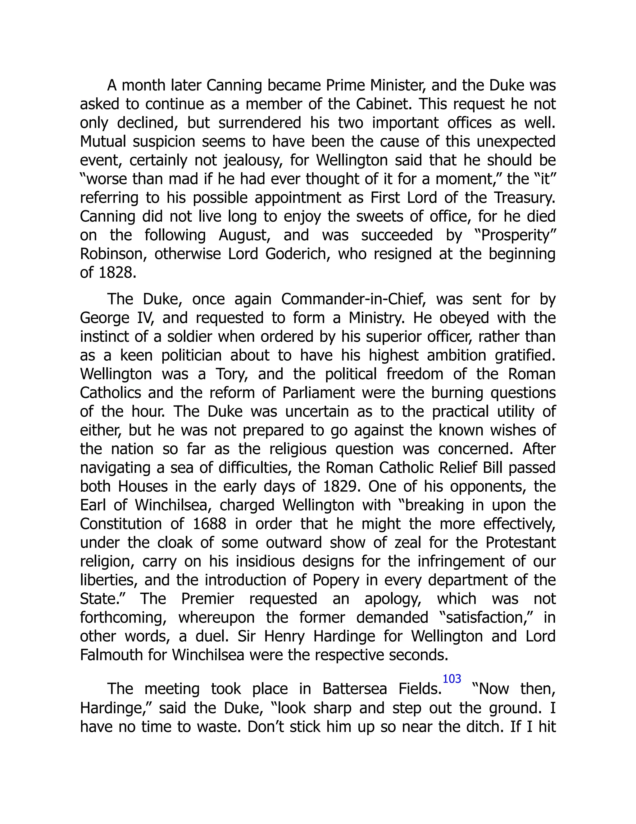 A month later Canning became Prime Minister, and the Duke was
asked to continue as a member of the Cabinet. This request he not
only declined, but surrendered his two important offices as well.
Mutual suspicion seems to have been the cause of this unexpected
event, certainly not jealousy, for Wellington said that he should be
“worse than mad if he had ever thought of it for a moment,” the “it”
referring to his possible appointment as First Lord of the Treasury.
Canning did not live long to enjoy the sweets of office, for he died
on the following August, and was succeeded by “Prosperity”
Robinson, otherwise Lord Goderich, who resigned at the beginning
of 1828.
The Duke, once again Commander-in-Chief, was sent for by
George IV, and requested to form a Ministry. He obeyed with the
instinct of a soldier when ordered by his superior officer, rather than
as a keen politician about to have his highest ambition gratified.
Wellington was a Tory, and the political freedom of the Roman
Catholics and the reform of Parliament were the burning questions
of the hour. The Duke was uncertain as to the practical utility of
either, but he was not prepared to go against the known wishes of
the nation so far as the religious question was concerned. After
navigating a sea of difficulties, the Roman Catholic Relief Bill passed
both Houses in the early days of 1829. One of his opponents, the
Earl of Winchilsea, charged Wellington with “breaking in upon the
Constitution of 1688 in order that he might the more effectively,
under the cloak of some outward show of zeal for the Protestant
religion, carry on his insidious designs for the infringement of our
liberties, and the introduction of Popery in every department of the
State.” The Premier requested an apology, which was not
forthcoming, whereupon the former demanded “satisfaction,” in
other words, a duel. Sir Henry Hardinge for Wellington and Lord
Falmouth for Winchilsea were the respective seconds.
The meeting took place in Battersea Fields.
103
“Now then,
Hardinge,” said the Duke, “look sharp and step out the ground. I
have no time to waste. Don’t stick him up so near the ditch. If I hit
 