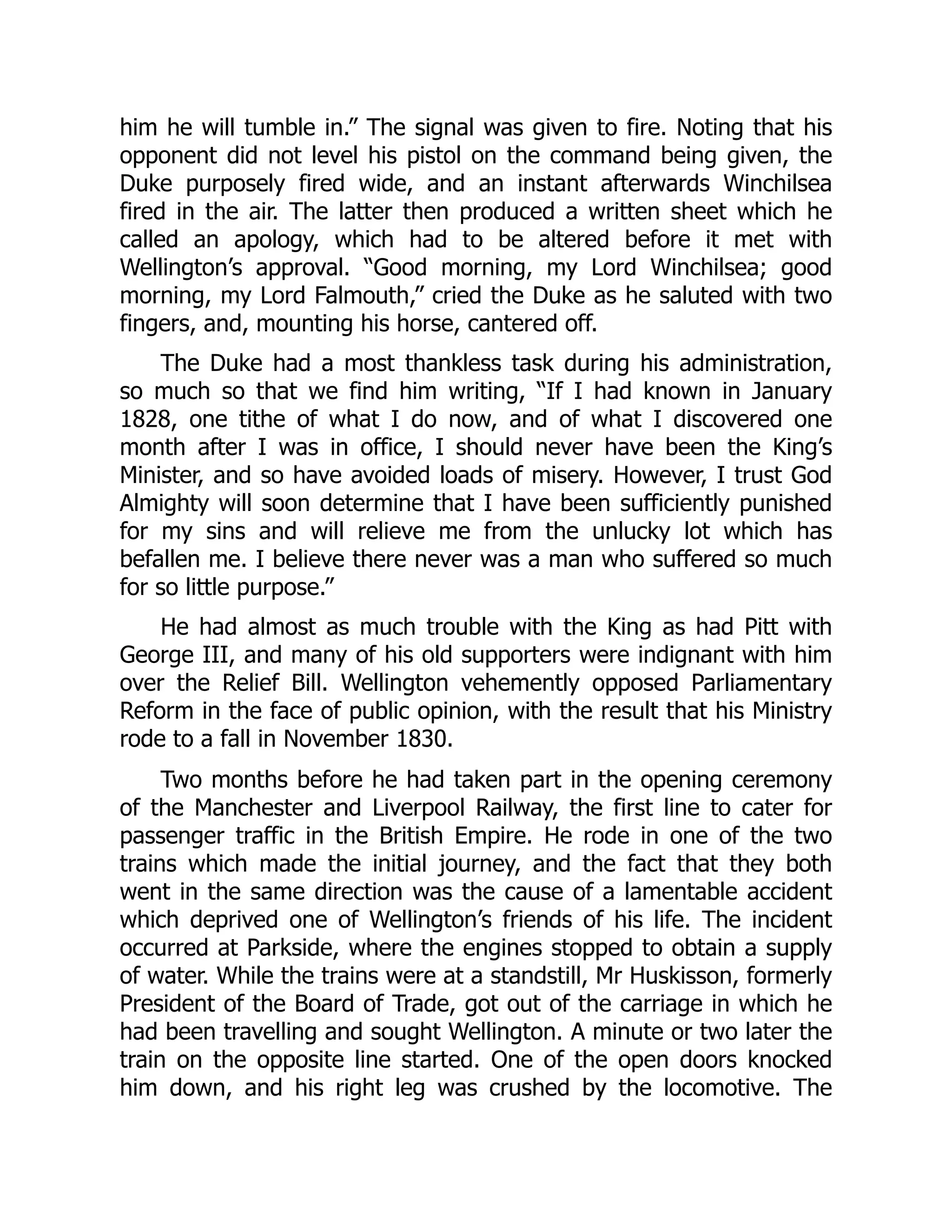him he will tumble in.” The signal was given to fire. Noting that his
opponent did not level his pistol on the command being given, the
Duke purposely fired wide, and an instant afterwards Winchilsea
fired in the air. The latter then produced a written sheet which he
called an apology, which had to be altered before it met with
Wellington’s approval. “Good morning, my Lord Winchilsea; good
morning, my Lord Falmouth,” cried the Duke as he saluted with two
fingers, and, mounting his horse, cantered off.
The Duke had a most thankless task during his administration,
so much so that we find him writing, “If I had known in January
1828, one tithe of what I do now, and of what I discovered one
month after I was in office, I should never have been the King’s
Minister, and so have avoided loads of misery. However, I trust God
Almighty will soon determine that I have been sufficiently punished
for my sins and will relieve me from the unlucky lot which has
befallen me. I believe there never was a man who suffered so much
for so little purpose.”
He had almost as much trouble with the King as had Pitt with
George III, and many of his old supporters were indignant with him
over the Relief Bill. Wellington vehemently opposed Parliamentary
Reform in the face of public opinion, with the result that his Ministry
rode to a fall in November 1830.
Two months before he had taken part in the opening ceremony
of the Manchester and Liverpool Railway, the first line to cater for
passenger traffic in the British Empire. He rode in one of the two
trains which made the initial journey, and the fact that they both
went in the same direction was the cause of a lamentable accident
which deprived one of Wellington’s friends of his life. The incident
occurred at Parkside, where the engines stopped to obtain a supply
of water. While the trains were at a standstill, Mr Huskisson, formerly
President of the Board of Trade, got out of the carriage in which he
had been travelling and sought Wellington. A minute or two later the
train on the opposite line started. One of the open doors knocked
him down, and his right leg was crushed by the locomotive. The
 