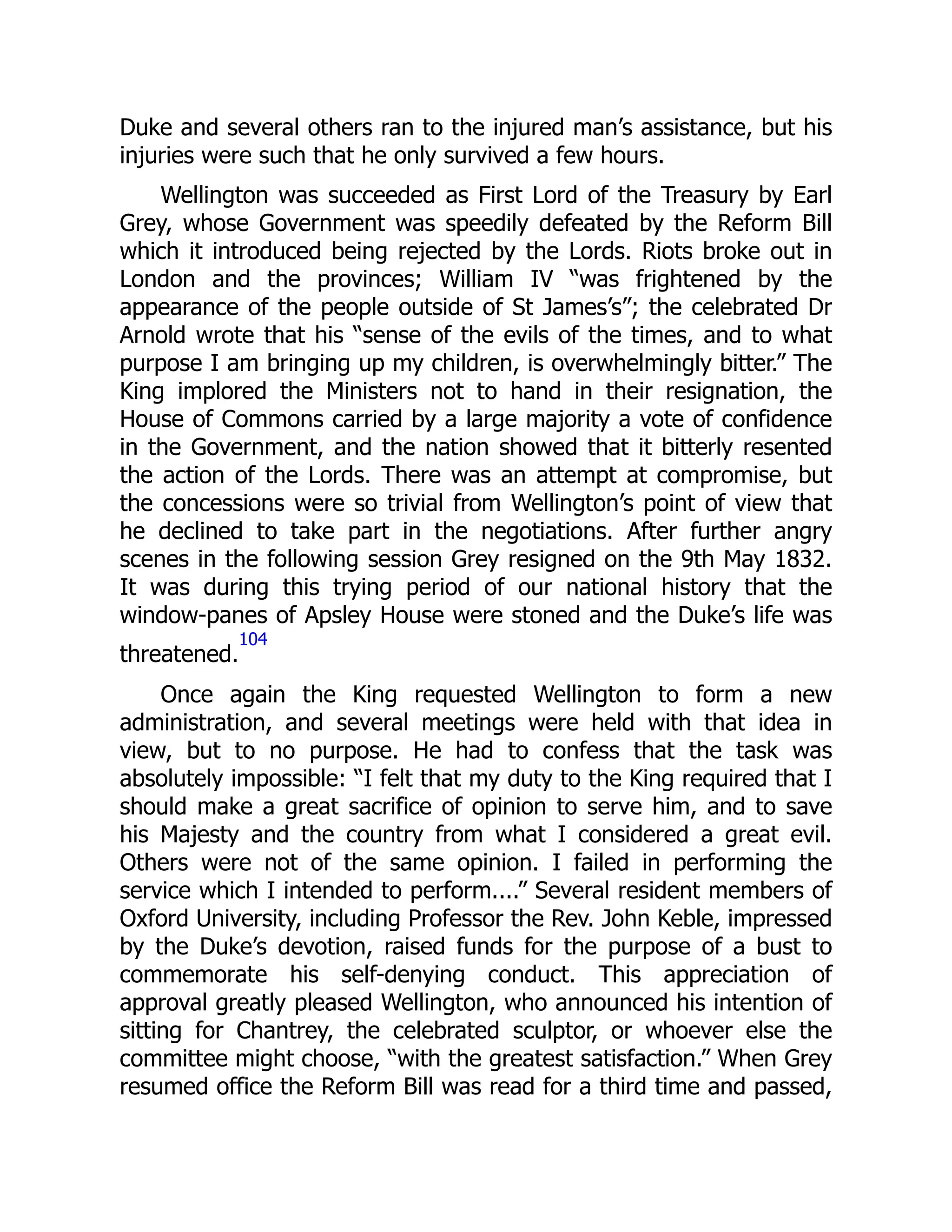 Duke and several others ran to the injured man’s assistance, but his
injuries were such that he only survived a few hours.
Wellington was succeeded as First Lord of the Treasury by Earl
Grey, whose Government was speedily defeated by the Reform Bill
which it introduced being rejected by the Lords. Riots broke out in
London and the provinces; William IV “was frightened by the
appearance of the people outside of St James’s”; the celebrated Dr
Arnold wrote that his “sense of the evils of the times, and to what
purpose I am bringing up my children, is overwhelmingly bitter.” The
King implored the Ministers not to hand in their resignation, the
House of Commons carried by a large majority a vote of confidence
in the Government, and the nation showed that it bitterly resented
the action of the Lords. There was an attempt at compromise, but
the concessions were so trivial from Wellington’s point of view that
he declined to take part in the negotiations. After further angry
scenes in the following session Grey resigned on the 9th May 1832.
It was during this trying period of our national history that the
window-panes of Apsley House were stoned and the Duke’s life was
threatened.
104
Once again the King requested Wellington to form a new
administration, and several meetings were held with that idea in
view, but to no purpose. He had to confess that the task was
absolutely impossible: “I felt that my duty to the King required that I
should make a great sacrifice of opinion to serve him, and to save
his Majesty and the country from what I considered a great evil.
Others were not of the same opinion. I failed in performing the
service which I intended to perform....” Several resident members of
Oxford University, including Professor the Rev. John Keble, impressed
by the Duke’s devotion, raised funds for the purpose of a bust to
commemorate his self-denying conduct. This appreciation of
approval greatly pleased Wellington, who announced his intention of
sitting for Chantrey, the celebrated sculptor, or whoever else the
committee might choose, “with the greatest satisfaction.” When Grey
resumed office the Reform Bill was read for a third time and passed,
 