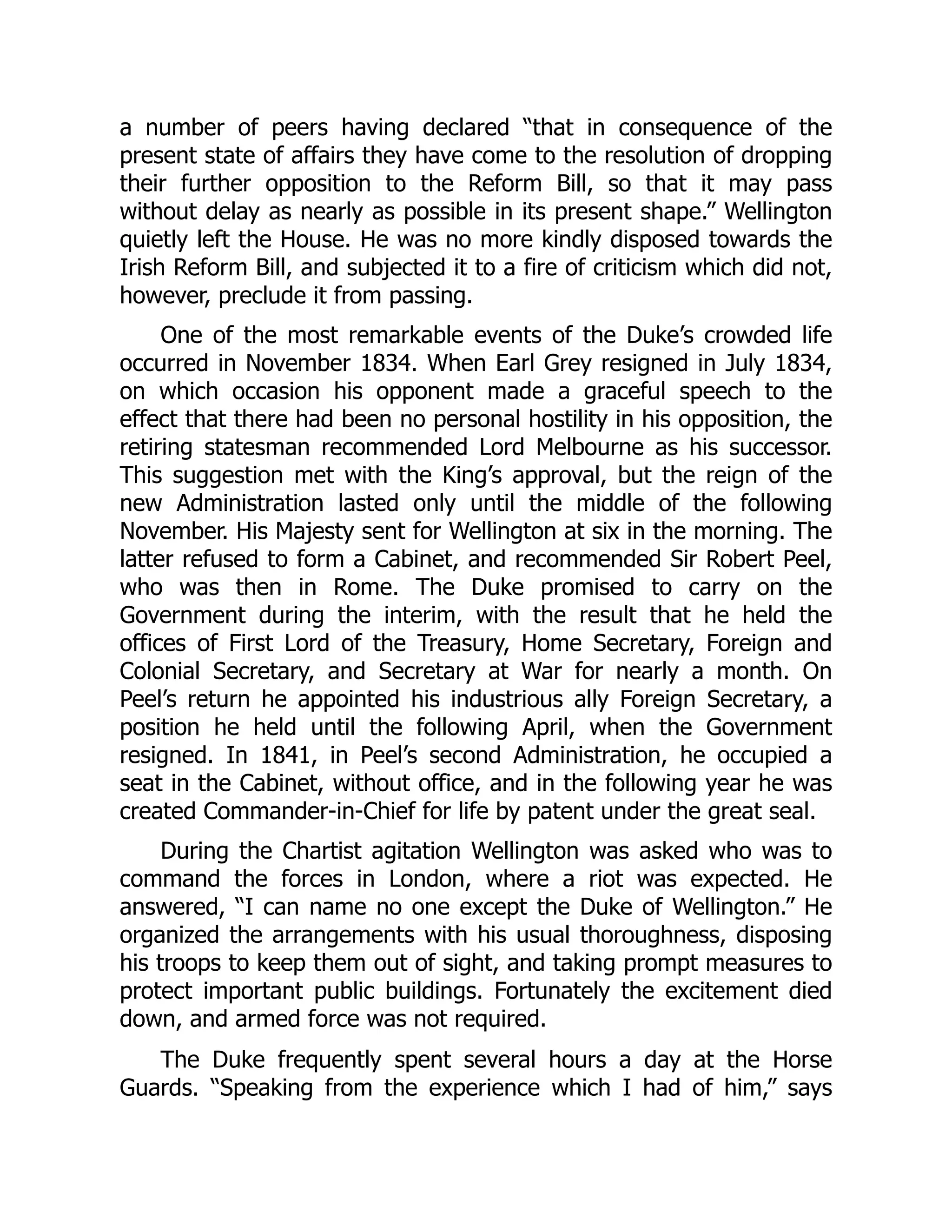 a number of peers having declared “that in consequence of the
present state of affairs they have come to the resolution of dropping
their further opposition to the Reform Bill, so that it may pass
without delay as nearly as possible in its present shape.” Wellington
quietly left the House. He was no more kindly disposed towards the
Irish Reform Bill, and subjected it to a fire of criticism which did not,
however, preclude it from passing.
One of the most remarkable events of the Duke’s crowded life
occurred in November 1834. When Earl Grey resigned in July 1834,
on which occasion his opponent made a graceful speech to the
effect that there had been no personal hostility in his opposition, the
retiring statesman recommended Lord Melbourne as his successor.
This suggestion met with the King’s approval, but the reign of the
new Administration lasted only until the middle of the following
November. His Majesty sent for Wellington at six in the morning. The
latter refused to form a Cabinet, and recommended Sir Robert Peel,
who was then in Rome. The Duke promised to carry on the
Government during the interim, with the result that he held the
offices of First Lord of the Treasury, Home Secretary, Foreign and
Colonial Secretary, and Secretary at War for nearly a month. On
Peel’s return he appointed his industrious ally Foreign Secretary, a
position he held until the following April, when the Government
resigned. In 1841, in Peel’s second Administration, he occupied a
seat in the Cabinet, without office, and in the following year he was
created Commander-in-Chief for life by patent under the great seal.
During the Chartist agitation Wellington was asked who was to
command the forces in London, where a riot was expected. He
answered, “I can name no one except the Duke of Wellington.” He
organized the arrangements with his usual thoroughness, disposing
his troops to keep them out of sight, and taking prompt measures to
protect important public buildings. Fortunately the excitement died
down, and armed force was not required.
The Duke frequently spent several hours a day at the Horse
Guards. “Speaking from the experience which I had of him,” says
 