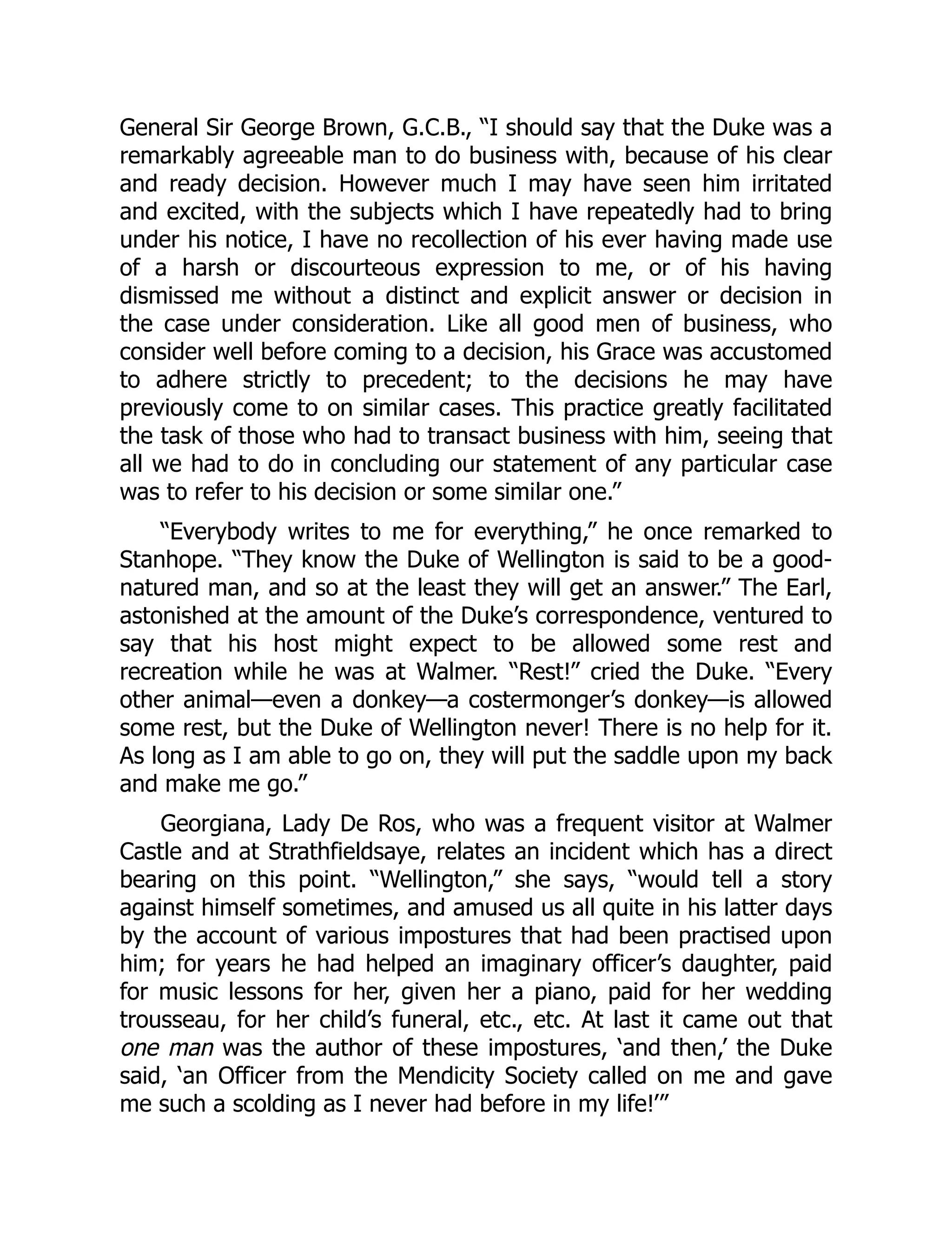 General Sir George Brown, G.C.B., “I should say that the Duke was a
remarkably agreeable man to do business with, because of his clear
and ready decision. However much I may have seen him irritated
and excited, with the subjects which I have repeatedly had to bring
under his notice, I have no recollection of his ever having made use
of a harsh or discourteous expression to me, or of his having
dismissed me without a distinct and explicit answer or decision in
the case under consideration. Like all good men of business, who
consider well before coming to a decision, his Grace was accustomed
to adhere strictly to precedent; to the decisions he may have
previously come to on similar cases. This practice greatly facilitated
the task of those who had to transact business with him, seeing that
all we had to do in concluding our statement of any particular case
was to refer to his decision or some similar one.”
“Everybody writes to me for everything,” he once remarked to
Stanhope. “They know the Duke of Wellington is said to be a good-
natured man, and so at the least they will get an answer.” The Earl,
astonished at the amount of the Duke’s correspondence, ventured to
say that his host might expect to be allowed some rest and
recreation while he was at Walmer. “Rest!” cried the Duke. “Every
other animal—even a donkey—a costermonger’s donkey—is allowed
some rest, but the Duke of Wellington never! There is no help for it.
As long as I am able to go on, they will put the saddle upon my back
and make me go.”
Georgiana, Lady De Ros, who was a frequent visitor at Walmer
Castle and at Strathfieldsaye, relates an incident which has a direct
bearing on this point. “Wellington,” she says, “would tell a story
against himself sometimes, and amused us all quite in his latter days
by the account of various impostures that had been practised upon
him; for years he had helped an imaginary officer’s daughter, paid
for music lessons for her, given her a piano, paid for her wedding
trousseau, for her child’s funeral, etc., etc. At last it came out that
one man was the author of these impostures, ‘and then,’ the Duke
said, ‘an Officer from the Mendicity Society called on me and gave
me such a scolding as I never had before in my life!’”
 