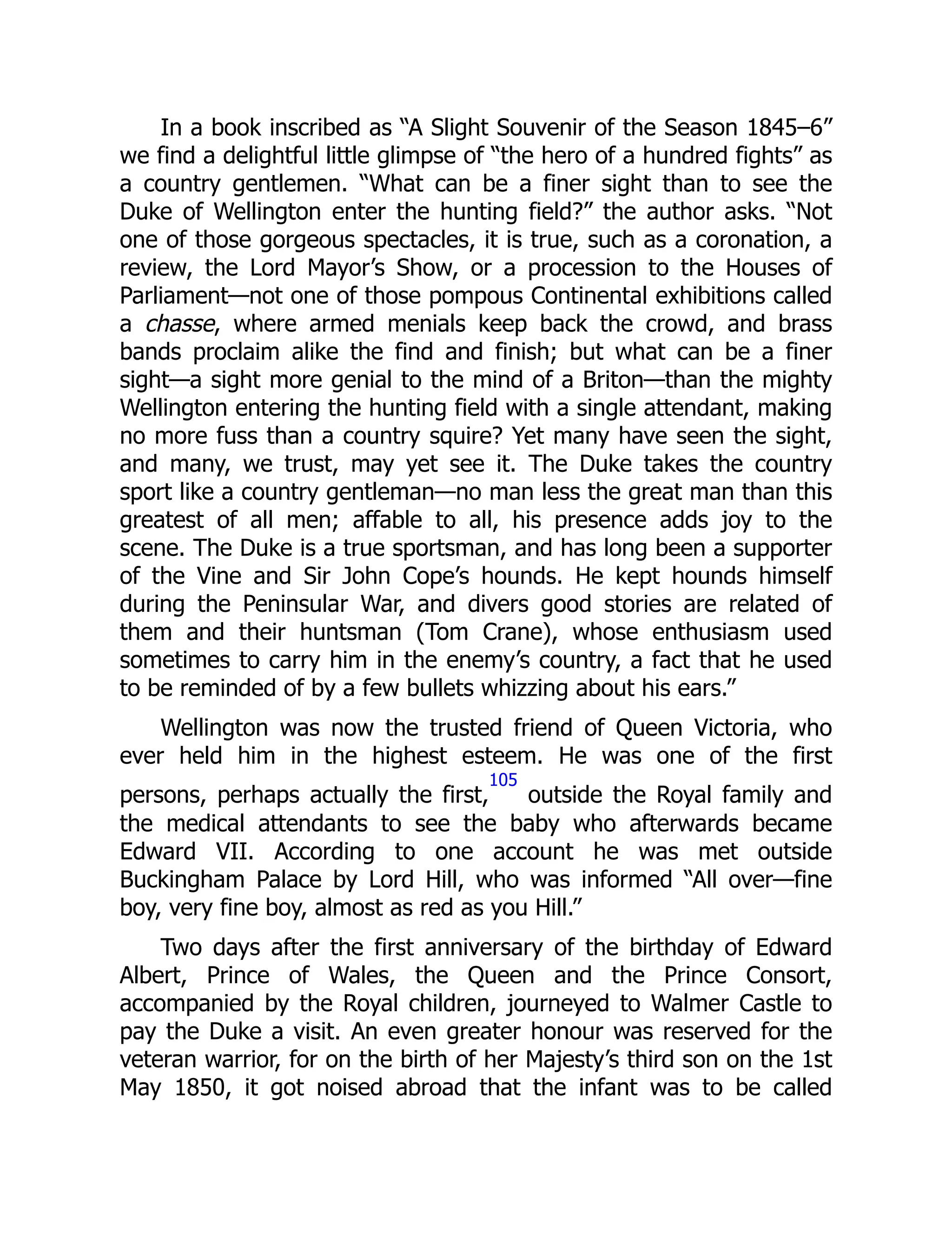 In a book inscribed as “A Slight Souvenir of the Season 1845–6”
we find a delightful little glimpse of “the hero of a hundred fights” as
a country gentlemen. “What can be a finer sight than to see the
Duke of Wellington enter the hunting field?” the author asks. “Not
one of those gorgeous spectacles, it is true, such as a coronation, a
review, the Lord Mayor’s Show, or a procession to the Houses of
Parliament—not one of those pompous Continental exhibitions called
a chasse, where armed menials keep back the crowd, and brass
bands proclaim alike the find and finish; but what can be a finer
sight—a sight more genial to the mind of a Briton—than the mighty
Wellington entering the hunting field with a single attendant, making
no more fuss than a country squire? Yet many have seen the sight,
and many, we trust, may yet see it. The Duke takes the country
sport like a country gentleman—no man less the great man than this
greatest of all men; affable to all, his presence adds joy to the
scene. The Duke is a true sportsman, and has long been a supporter
of the Vine and Sir John Cope’s hounds. He kept hounds himself
during the Peninsular War, and divers good stories are related of
them and their huntsman (Tom Crane), whose enthusiasm used
sometimes to carry him in the enemy’s country, a fact that he used
to be reminded of by a few bullets whizzing about his ears.”
Wellington was now the trusted friend of Queen Victoria, who
ever held him in the highest esteem. He was one of the first
persons, perhaps actually the first,
105
outside the Royal family and
the medical attendants to see the baby who afterwards became
Edward VII. According to one account he was met outside
Buckingham Palace by Lord Hill, who was informed “All over—fine
boy, very fine boy, almost as red as you Hill.”
Two days after the first anniversary of the birthday of Edward
Albert, Prince of Wales, the Queen and the Prince Consort,
accompanied by the Royal children, journeyed to Walmer Castle to
pay the Duke a visit. An even greater honour was reserved for the
veteran warrior, for on the birth of her Majesty’s third son on the 1st
May 1850, it got noised abroad that the infant was to be called
 