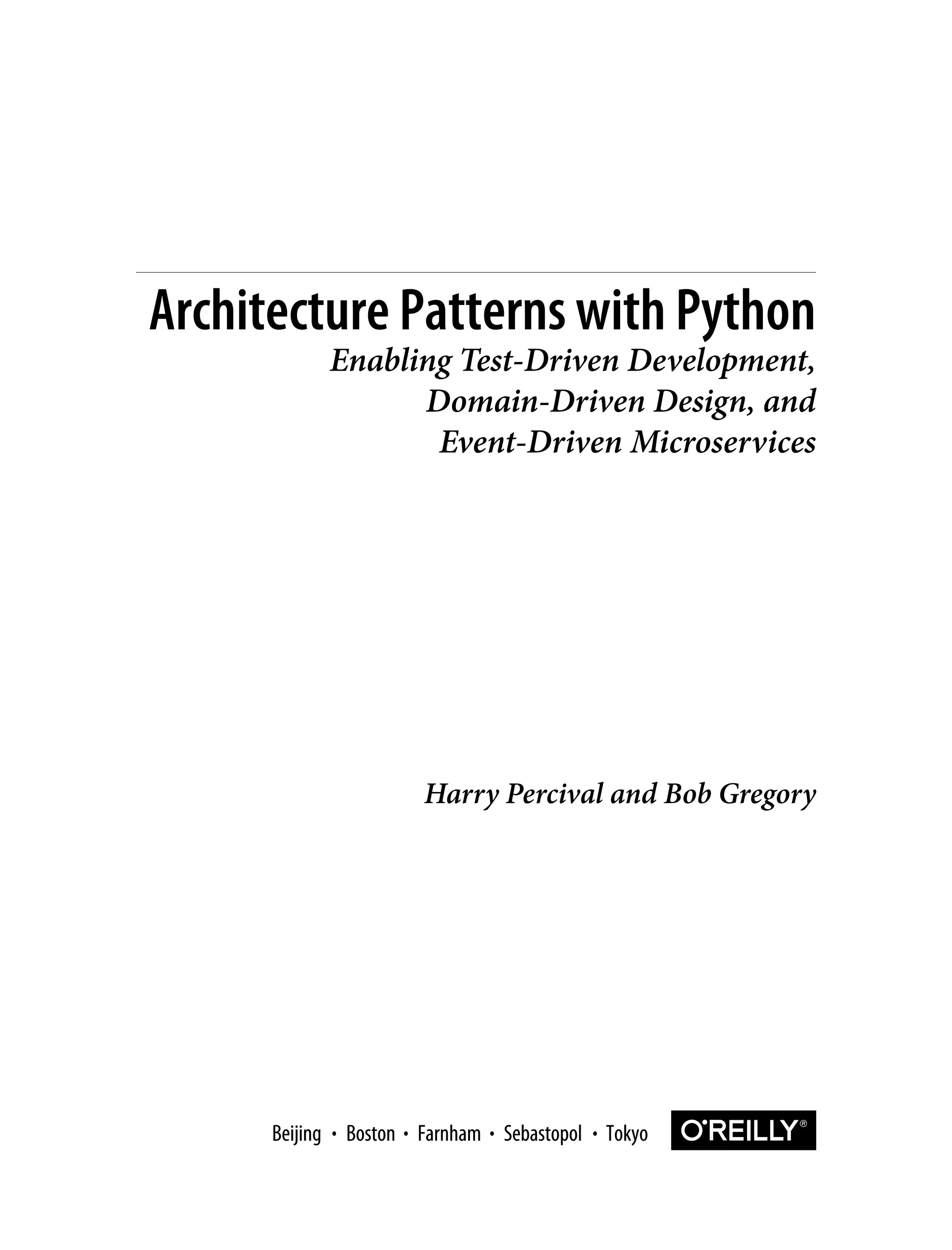 Harry Percival and Bob Gregory
Architecture Patterns with Python
Enabling Test-Driven Development,
Domain-Driven Design, and
Event-Driven Microservices
Boston Farnham Sebastopol Tokyo
Beijing Boston Farnham Sebastopol Tokyo
Beijing
 