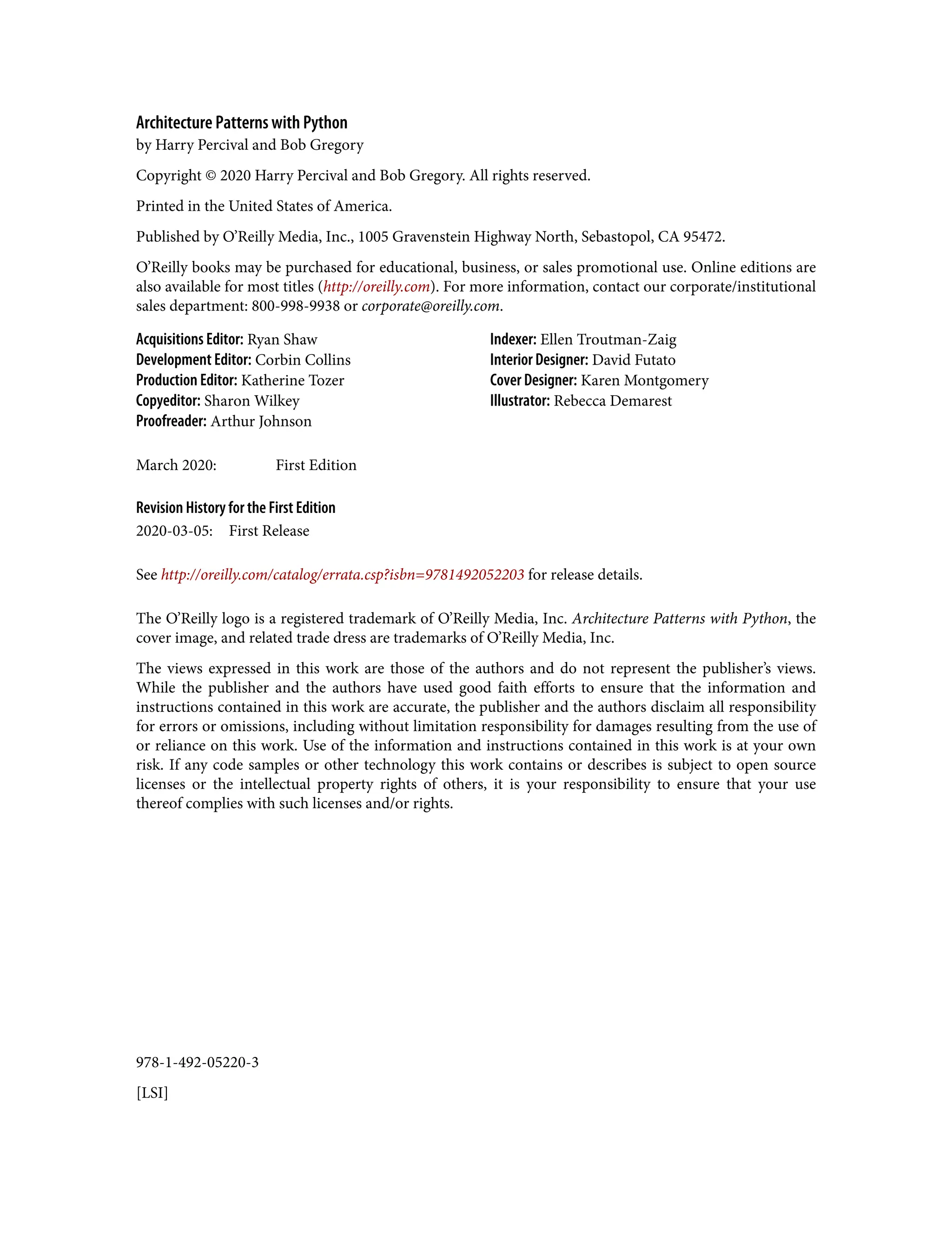 978-1-492-05220-3
[LSI]
Architecture Patterns with Python
by Harry Percival and Bob Gregory
Copyright © 2020 Harry Percival and Bob Gregory. All rights reserved.
Printed in the United States of America.
Published by O’Reilly Media, Inc., 1005 Gravenstein Highway North, Sebastopol, CA 95472.
O’Reilly books may be purchased for educational, business, or sales promotional use. Online editions are
also available for most titles (http://oreilly.com). For more information, contact our corporate/institutional
sales department: 800-998-9938 or corporate@oreilly.com.
Acquisitions Editor: Ryan Shaw
Development Editor: Corbin Collins
Production Editor: Katherine Tozer
Copyeditor: Sharon Wilkey
Proofreader: Arthur Johnson
Indexer: Ellen Troutman-Zaig
Interior Designer: David Futato
Cover Designer: Karen Montgomery
Illustrator: Rebecca Demarest
March 2020: First Edition
Revision History for the First Edition
2020-03-05: First Release
See http://oreilly.com/catalog/errata.csp?isbn=9781492052203 for release details.
The O’Reilly logo is a registered trademark of O’Reilly Media, Inc. Architecture Patterns with Python, the
cover image, and related trade dress are trademarks of O’Reilly Media, Inc.
The views expressed in this work are those of the authors and do not represent the publisher’s views.
While the publisher and the authors have used good faith efforts to ensure that the information and
instructions contained in this work are accurate, the publisher and the authors disclaim all responsibility
for errors or omissions, including without limitation responsibility for damages resulting from the use of
or reliance on this work. Use of the information and instructions contained in this work is at your own
risk. If any code samples or other technology this work contains or describes is subject to open source
licenses or the intellectual property rights of others, it is your responsibility to ensure that your use
thereof complies with such licenses and/or rights.
 