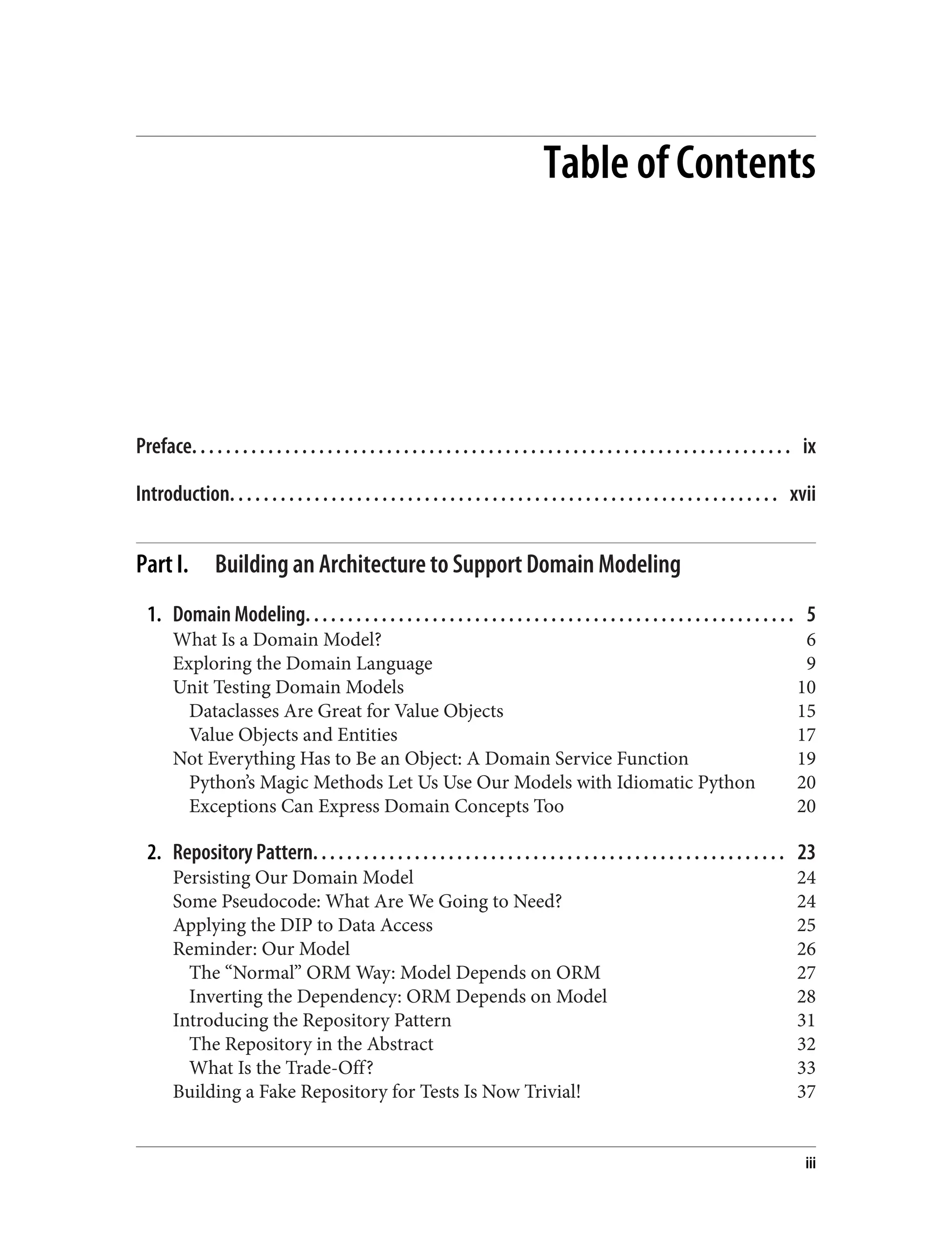 Table of Contents
Preface. . . . . . . . . . . . . . . . . . . . . . . . . . . . . . . . . . . . . . . . . . . . . . . . . . . . . . . . . . . . . . . . . . . . . . . ix
Introduction. . . . . . . . . . . . . . . . . . . . . . . . . . . . . . . . . . . . . . . . . . . . . . . . . . . . . . . . . . . . . . . . . xvii
Part I. Building an Architecture to Support Domain Modeling
1. Domain Modeling. . . . . . . . . . . . . . . . . . . . . . . . . . . . . . . . . . . . . . . . . . . . . . . . . . . . . . . . . . 5
What Is a Domain Model? 6
Exploring the Domain Language 9
Unit Testing Domain Models 10
Dataclasses Are Great for Value Objects 15
Value Objects and Entities 17
Not Everything Has to Be an Object: A Domain Service Function 19
Python’s Magic Methods Let Us Use Our Models with Idiomatic Python 20
Exceptions Can Express Domain Concepts Too 20
2. Repository Pattern. . . . . . . . . . . . . . . . . . . . . . . . . . . . . . . . . . . . . . . . . . . . . . . . . . . . . . . . 23
Persisting Our Domain Model 24
Some Pseudocode: What Are We Going to Need? 24
Applying the DIP to Data Access 25
Reminder: Our Model 26
The “Normal” ORM Way: Model Depends on ORM 27
Inverting the Dependency: ORM Depends on Model 28
Introducing the Repository Pattern 31
The Repository in the Abstract 32
What Is the Trade-Off? 33
Building a Fake Repository for Tests Is Now Trivial! 37
iii
 