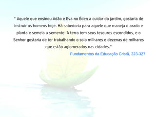 “ Aquele que ensinou Adão e Eva no Éden a cuidar do jardim, gostaria de
instruir os homens hoje. Há sabedoria para aquele que maneja o arado e
 planta e semeia a semente. A terra tem seus tesouros escondidos, e o
Senhor gostaria de ter trabalhando o solo milhares e dezenas de milhares
                 que estão aglomerados nas cidades.”
                               Fundamentos da Educação Cristã, 323-327
 