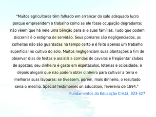 “Muitos agricultores têm falhado em arrancar do solo adequado lucro
 porque empreendem o trabalho como se ele fosse ocupação degradante;
não vêem que há nele uma bênção para si e suas famílias. Tudo que podem
  discernir é o estigma de servidão. Seus pomares são negligenciados, as
 colheitas não são guardadas no tempo certo e é feito apenas um trabalho
superficial no cultivo do solo. Muitos negligenciam suas plantações a fim de
observar dias de festas e assistir a corridas de cavalos e freqüentar clubes
 de apostas; seu dinheiro é gasto em espetáculos, loterias e ociosidade; e
   depois alegam que não podem obter dinheiro para cultivar a terra e
  melhorar suas lavouras; se tivessem, porém, mais dinheiro, o resultado
  seria o mesmo. Special Testimonies on Education, fevereiro de 1894.” 
                                 Fundamentos da Educação Cristã, 323-327
 